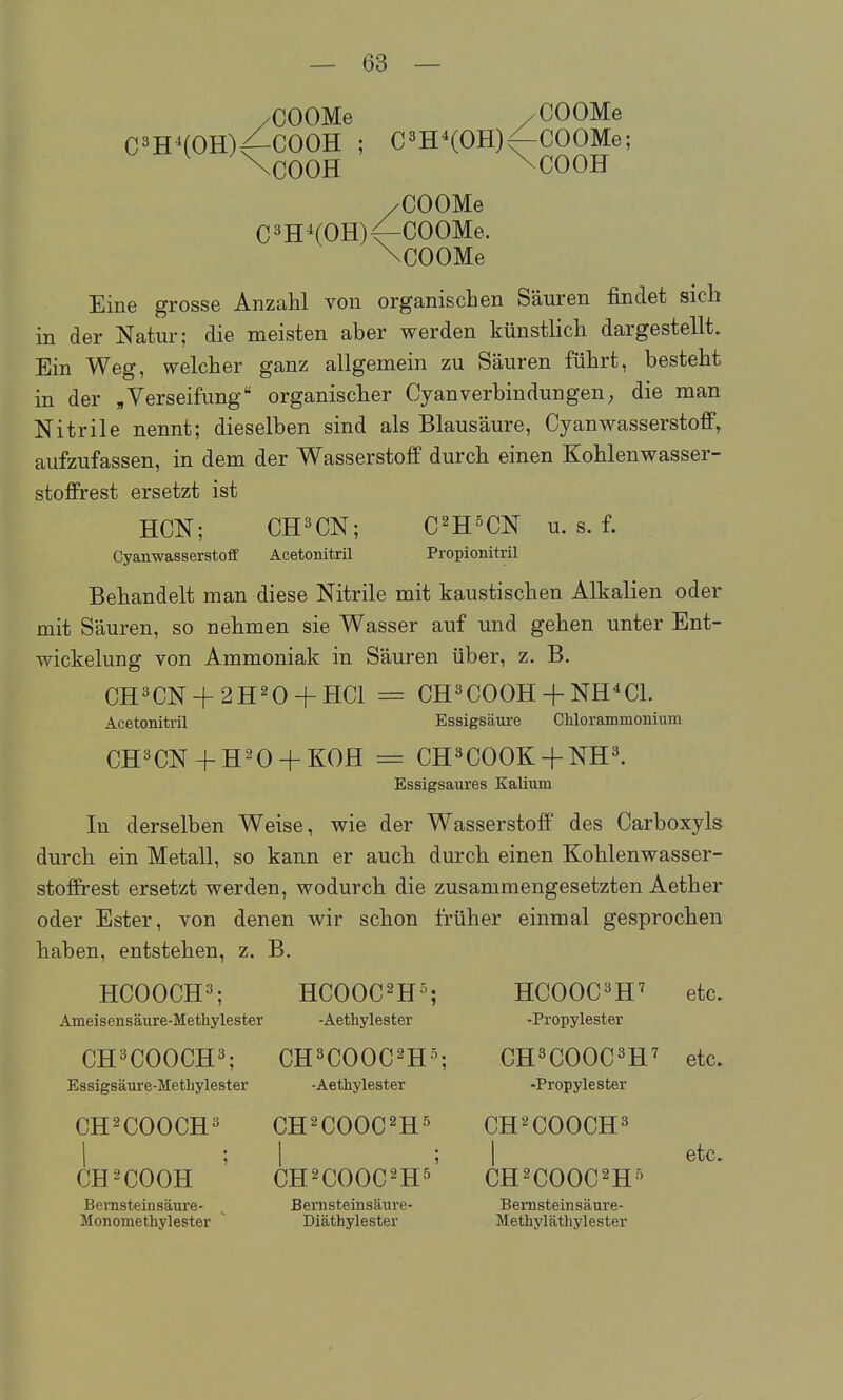 /COOMe /COOMe C^HHOH)^COOH ; C^H^COHj^COOMe; \C00H \COOH /COOMe C^H^(OH)<-COOMe. \COOMe Eine grosse Anzahl von organischen Säuren findet sich in der Natur; die meisten aber werden künstlich dargestellt. Ein Weg, welcher ganz allgemein zu Säuren führt, besteht in der ,Verseifung organischer CyanVerbindungen; die man Nitrile nennt; dieselben sind als Blausäure, Cyanwasserstoff, aufzufassen, in dem der Wasserstoff durch einen Kohlenwasser- stoffrest ersetzt ist HCN; CH^CN; C^H^CN u. s. f. Cyanwasserstoff Acetonitril Propionitril Behandelt man diese Nitrile mit kaustischen Alkalien oder mit Säuren, so nehmen sie Wasser auf und gehen unter Ent- wickelung von Ammoniak in Säuren über, z. B. CH3CN + 2H20 + HC1 = CH^COOH + NH^CL Acetonitril Essigsäure Chlorammonium CH^CN + H^O + KOH = CH^COOK + NH^. Essigsaures Kalium In derselben Weise, wie der Wasserstoff des Carboxyls durch ein Metall, so kann er auch durch einen Kohlenwasser- stoffrest ersetzt werden, wodurch die zusammengesetzten Aether oder Ester, von denen wir schon früher einmal gesprochen haben, entstehen, z. B. HCOOCH^; HCOOC^H^; HCOOC^H^ etc. Ameisensäure-Methylester -Aethylester -Propylester CH^COOCH^; CH^COOC^H^; CH^COOC^H^ etc. Essigsäure-Methylester -Aethylester -Propylester CH^COOCH^ CH^COOC^H^ CH-^COOCH^ etc. CH^COOH CH^COOC^s CH^COOC^H' Bemsteinsäure- ^ Bemsteinsäure- Bemsteinsäure- Monomethylester ' Diäthylester Methyläthylester