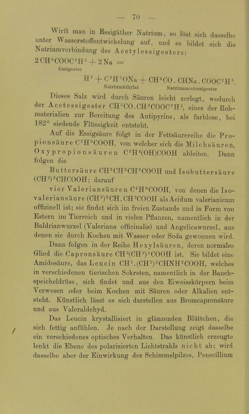 Wirft man in Bssigätlier Natrium, so löst sieb dasselbe unter Wasserstoffentwickelung auf, und es bildet sich die Natriumverbindung des Acetylessigesters: 2CH«COOC-^H-' + 2Na = Essigester H ^' + C 2H ^' ONa -j- CH3 CO . CHNa. COOC ^ H \ Natriumäthylat Natriumacetessigester Dieses Salz wird durch Säuren leicht zerlegt, wodurcli der Acetessigester CH^CO.CH^COOC^H^ eines der Roh- materialien zur Bereitung des Antipyrins, als farblose, bei 182° siedende Flüssigkeit entsteht. Auf die Essigsäure folgt in der Fettsäurereihe die Pro- pionsäure C^H^COOH, von welcher sich die Milchsäuren, Oxypropionsäuren C^HXOH)COOH ableiten. Dann folgen die Buttersäure CH^CH^CH^COOH und Isobuttersäure (CH3)2CHCOOH; darauf vier Valeriansäuren C^H^COOH, von denen die Iso- valeriansäure (CH3)2CH. CH^COOH alsAcidum valerianicum offizinell ist; sie findet sich im freien Zustande und in Form von Estern im Tierreich und in vielen Pflanzen, namentlich in der Baldrian Wurzel (Valeriana officinalis) und Angelicawurzel, aus denen sie durch Kochen mit Wasser oder Soda gewonnen wird. Dann folgen in der Reihe Hexylsäuren, deren normales Glied die Capronsäure CH3(CH^)^C00H ist. Sie bildet eine Amidosäure, dasLeucin CH^(CH2)3CHNH2COOH, welches in verschiedenen tierischen Sekreten, namenthch in der Bauch- speicheldrüse, sich findet und aus den Eiweisskörpern beim Verwesen oder beim Kochen mit Säuren oder Alkalien ent- steht. Künstlich lässt es sich darstellen aus Bromcapronsäure und aus Valeraldehyd. Das Leucin krystallisiert in glänzenden Blättchen, die y sich fettig anfühlen. Je nach der Darstellung zeigt dasselbe ein verschiedenes optisches Verhalten. Das künstlich erzeugte lenkt die Ebene des polarisierten Lichtstrahls nicht ab; wird dasselbe aber der Einwirkung des Schimmelpilzes, Penecillium