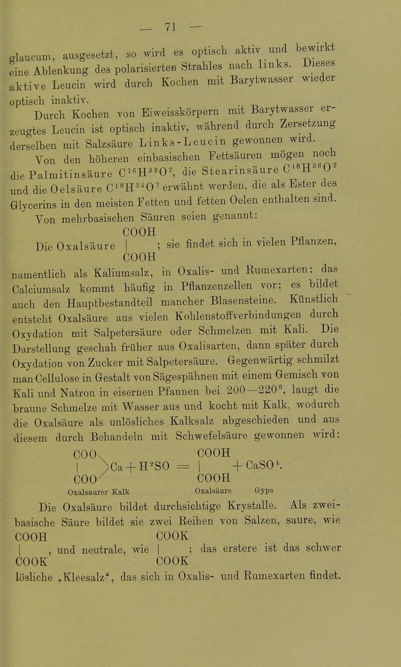 glaucum, ausgesetzt, so wird es optisch aktiv und bewirkt eine Ablenkung des polarisierten Strahles nach links. Dieses aktive Leucin wird durch Kochen mit Barytwasser wieder optisch inaktiv. Durch Kochen von Eiweisskörpern mit Barytwasser er- zeucrtes Leucin ist optisch inaktiv, während durch Zersetzung derselben mit Salzsäure Links-Leucin gewonnen wird. Von den höheren einbasischen Fettsäuren mögen noch die Palmitinsäure C''ll''0^ die Stearinsäure C^«H^^O^ und die Oelsäure C^^H^'^O^ erwähnt werden, die als Ester des Glycerins in den meisten Fetten und fetten Oelen enthalten sind. Von mehrbasischen Säuren seien genannt: COOK Die Oxalsäure 1 ; sie findet sich in vielen Pflanzen, COOH namentlich als Kaliumsalz, in Oxalis- und Rutnexarten; das Calciumsalz kommt häufig in Pflanzenzellen vor; es bildet auch den Hauptbestandteil mancher Blasensteine. Künstlich entsteht Oxalsäure aus vielen Kohlenstoffverbindungen^ durch Oxydation mit Salpetersäure oder Schmelzen mit Kali. Die Darstellung geschah früher aus Oxalisarten, dann später durch Oxydation von Zucker mit Salpetersäure. Gegenwärtig schmilzt manCellulose in Gestalt von Sägespähnen mit einem Gemisch von Kali und Natron in eisernen Pfannen bei 200—220laugt die braune Schmelze mit Wasser aus und kocht mit Kalk, wodurch die Oxalsäure als unlöshches Kalksalz abgeschieden und aus diesem durch Behandeln mit Schwefelsäure gewonnen wird: COOx COOH I )Ca + H2S0 = 1 +CaSO*. COO^ COOH Oxalsaurer Kalk Oxalsäure Gyps Die Oxalsäure bildet durchsichtige Krystalle. Als zwei- basische Säure bildet sie zwei Reihen von Salzen, saure, wie COOH COOK I , und neutrale, wie 1 ; das erstere ist das schwer COOK COOK lösliche „ Kleesalzdas sich in Oxalis- und Rumexarten findet.