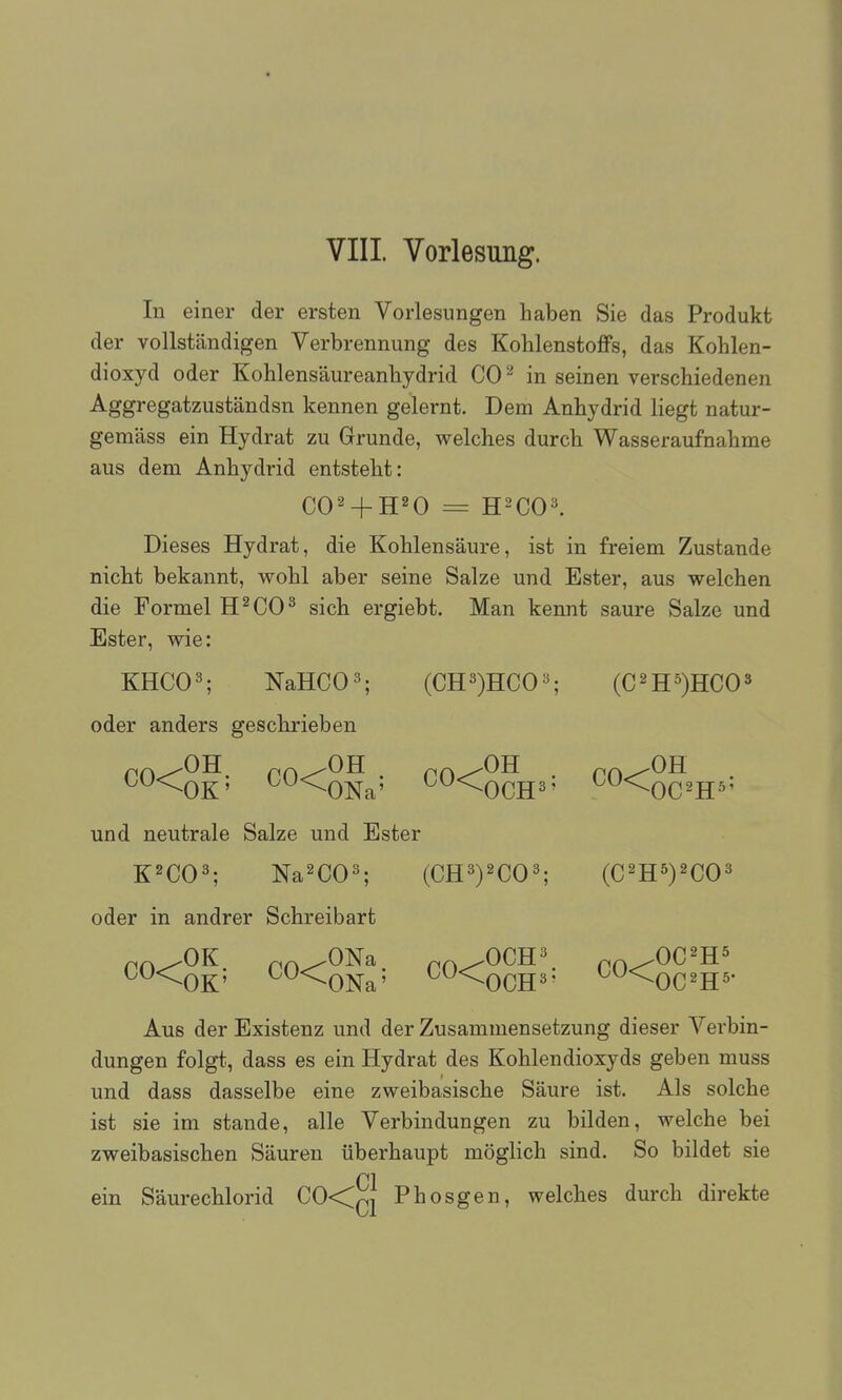 In einer der ersten Vorlesungen haben Sie das Produkt der vollständigen Verbrennung des Kohlenstoffs, das Kohlen- dioxyd oder Kohlensäureanhydrid CO^ in seinen verschiedenen Aggregatzuständsn kennen gelernt. Dem Anhydrid liegt natur- gemäss ein Hydrat zu Grunde, welches durch Wasseraufnahme aus dem Anhydrid entsteht: Dieses Hydrat, die Kohlensäure, ist in freiem Zustande nicht bekannt, wohl aber seine Salze und Ester, aus welchen die Formel H^CO^ sich ergiebt. Man kennt saure Salze und Ester, wie: KHCO^; NaHCO^; (CR')RCO^', (C^H^HCO» oder anders geschrieben ^^<0K' ^^<ONa' ^^<0CH3' ^^^OC^H^' und neutrale Salze und Ester K^CO^; Na^CO^; (CE^yCO'; {Cm^yCO^ oder in andrer Schreibart p^^OK pn^ONa rn^OCR' p^^OC^H^ ^^^OK' ^^^ONa' ^^'^OCH^- ^^^OC^H^- Aus der Existenz und der Zusammensetzung dieser Verbin- dungen folgt, dass es ein Hydrat des Kohlendioxyds geben muss und dass dasselbe eine zweibasische Säure ist. Als solche ist sie im stände, alle Verbindungen zu bilden, welche bei zweibasischen Säuren überhaupt möglich sind. So bildet sie ein Säurechlorid CO<qj Phosgen, welches durch direkte