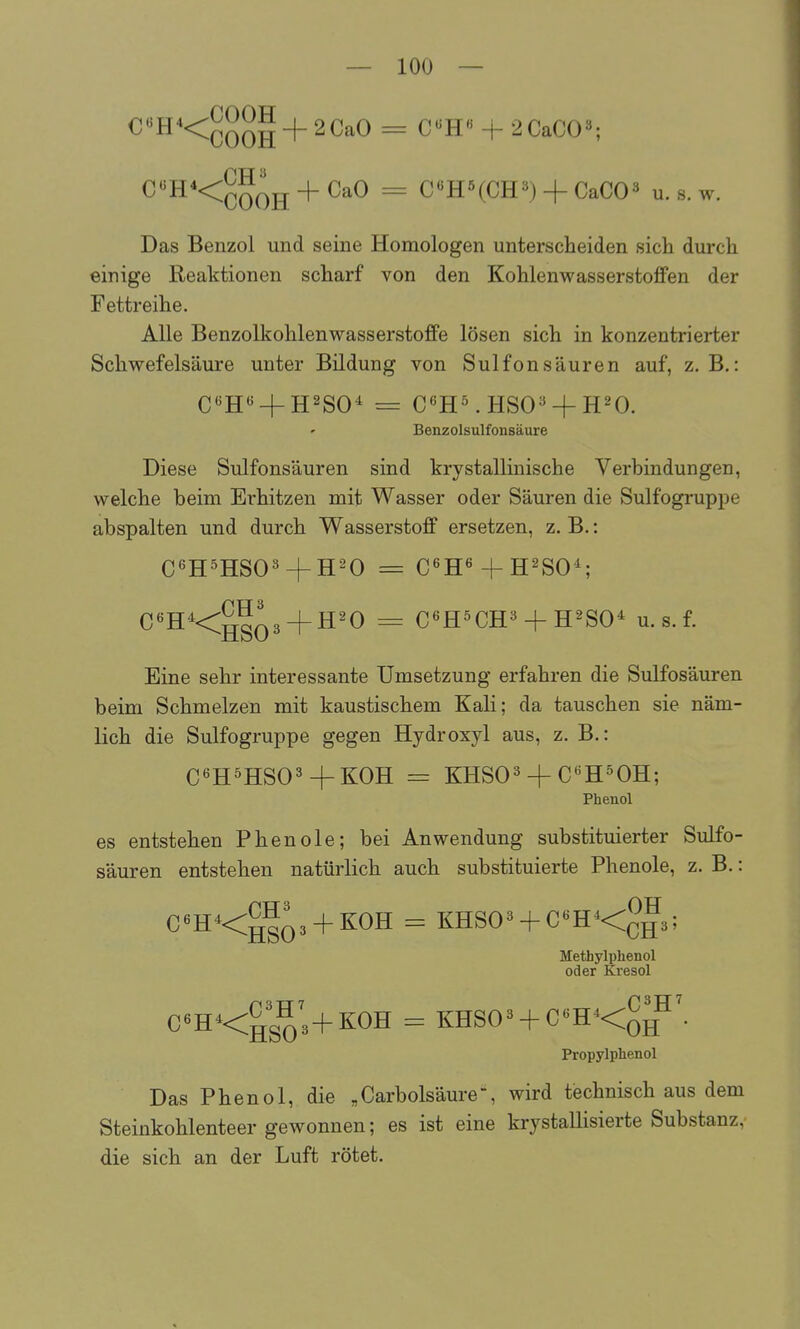 C«H*<^^^|-|-2CaO = C«H« + 2CaC03; C«H*<^^^g + CaO = C«HHCH«) + CaCO« u. s. w. Das Benzol und seine Homologen unterscheiden sich durch einige Reaktionen scharf von den Kohlenwasserstoffen der Fettreihe. Alle Benzolkohlenwasserstoffe lösen sich in konzentrierter Schwefelsäure unter Bildung von Sulfonsäuren auf, z. B.: Benzolsulfonsäure Diese Sulfonsäuren sind krystallinische Verbindungen, welche beim Erhitzen mit Wasser oder Säuren die Sulfogruppe abspalten und durch Wasserstoff ersetzen, z. B.: C^H^HSO^ + H^O = C«H«-f-H2S0^ C«HKhs03 + ^'^ ^ CßHöCH^' + H^SO^ u. s. f. Eine sehr interessante Umsetzung erfahren die Sulfosäuren beim Schmelzen mit kaustischem Kali; da tauschen sie näm- lich die Sulfogruppe gegen Hydroxyl aus, z. B.: C6H5HS03+KOH = KHSOä-fC^H^OH; Phenol es entstehen Phenole; bei Anwendung substituierter Sulfo- säuren entstehen natürlich auch substituierte Phenole, z. B.: C«H<^|q3 + K0H = KHS03 + C«H<^^3; Methylphenol oder Kresol C«H<^g^3+K0H = KHSO^ + C«H<^g^\ Propylphenol Das Phenol, die „Carbolsäure, wird technisch aus dem Steinkohlenteer gewonnen; es ist eine krystallisierte Substanz, die sich an der Luft rötet.