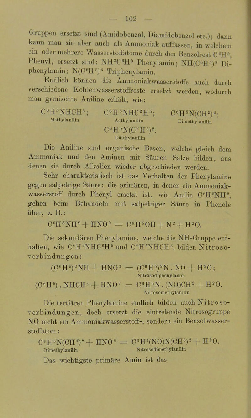 Gruppen ersetzt sind (Aniidobenzol, Diamidobenzol etc.); dann kann man sie aber auch als Ammoniak auffassen, in welchem ein oder mehrere Wasserstoffatome durch den Benzohest C«H '', Phenyl, ersetzt sind: NH^CHs Phenylamin; NH(C«H^*)2 Di- phenylamin; N(C'^H'')'' Triphenylamin. Endlich können die Ammoniakwasserstoffe auch durch verschiedene Kohlenwasserstoffreste ersetzt werden, wodurch man gemischte Aniline erhält, wie: C«H5NHCH3; C^H^NHC^H^; CmmCE^y-, Methylaniliu Aethylanilin DimethylanUin Diäthylanilin Die Aniline sind organische Basen, welche gleich dem Ammoniak und den Aminen mit Säuren Salze bilden, aus denen sie durch Alkalien wieder abgeschieden werden. Sehr charakteristisch ist das Verhalten der Phenylamine gegen salpetrige Säure: die primären, in denen ein Ammoniak- wasserstoff durch Phenyl ersetzt ist, wie Anilin C^H^NH^, gehen beim Behandeln mit salpetriger Säure in Phenole über, z. B.: Die sekundären Phenylamine, welche die NH-Gruppe ent- halten, wie C^HTOC^H^und C^HOTCH^, bilden Nitroso- verbindungen: (C'^H^)2NH + HN02 = (C«H5)2N.NO + H20; Nitrosodiphenylamin (C«H'^).NHCH3 + HN02 = C«H^N. (N0)CH3 + H^O. Nitrosomethylanilin Die tertiären Phenylamine endhch bilden auch Nitroso- verbindungen, doch ersetzt die eintretende Nitrosogruppe NO nicht ein Ammoniakwasserstoff-, sondern ein Benzolwasser- stoffatom : C«H'^N(CH3)2^HNO^ = C«H'^(NO)N(CH3)2 + H20. Dimethylanilin Nitrosodimethylanilin Das wichtigste primäre Amin ist das