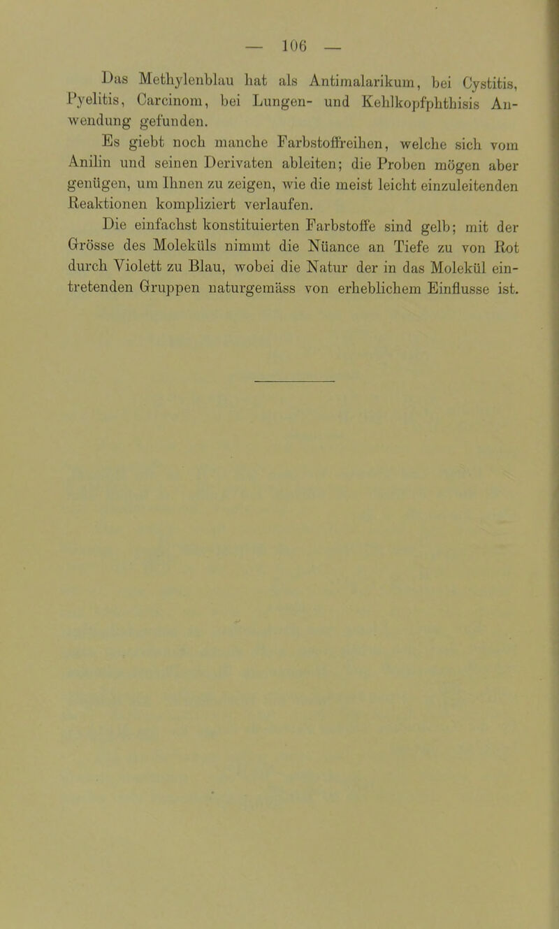 Das Methylenblau hat als Antimalarikum, bei Cystitis, Pyelitis, Carcinom, bei Lungen- und Kehlkopfphthisis An- wendung gefunden. Es giebt noch manche Farbstoffreihen, welche sich vom Anilin und seinen Derivaten ableiten; die Proben mögen aber genügen, um Ihnen zu zeigen, wie die meist leicht einzuleitenden Reaktionen kompliziert verlaufen. Die einfachst konstituierten Farbstoffe sind gelb; mit der Grösse des Moleküls nimmt die Nüance an Tiefe zu von Rot durch Violett zu Blau, wobei die Natur der in das Molekül ein- tretenden Gruppen naturgemäss von erheblichem Einflüsse ist.