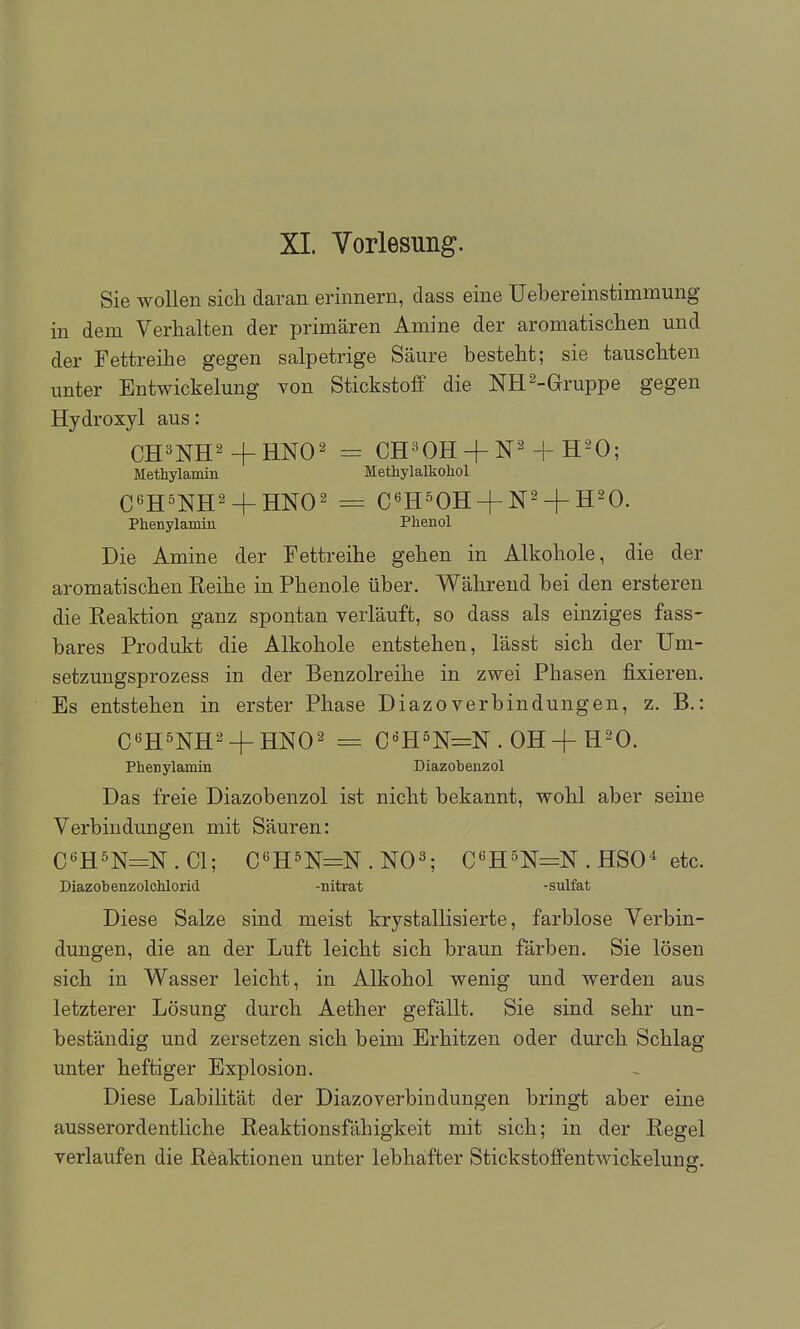 XL Vorlesung. Sie wollen sich daran erinnern, dass eine Uebereinstimmung in dem Verhalten der primären Amine der aromatischen und der Fettreihe gegen salpetrige Säure besteht; sie tauschten unter Entwickelung von Stickstoff die NH 2-Gruppe gegen Hydroxyl aus: CH^NH^+HNO^ = CH-^OH + N^ + H-^O; Methylamin Methylalkohol C6H^NH2_|_ jjNO^ = C^H^OH + N^ + H^O. Phenylamin Phenol Die Amine der Fettreihe gehen in Alkohole, die der aromatischen Reihe in Phenole über. Während bei den ersteren die Reaktion ganz spontan verläuft, so dass als einziges fass- bares Produkt die Alkohole entstehen, lässt sich der Um- setzungsprozess in der Benzolreihe in zwei Phasen fixieren. Es entstehen in erster Phase DiazoVerbindungen, z. B,: C^H^NH^ + HNO^ = C^HöN=N.0H + H20. Phenylamin Diazobenzol Das freie Diazobenzol ist nicht bekannt, wohl aber seine Verbindungen mit Säuren: C«H5N=N . Gl; C'^HSN=N . NO^ C«H5N=N . HSO-^ etc. Diazobenzolchlorid -nitrat -sulfat Diese Salze sind meist krystallisierte, farblose Verbin- dungen, die an der Luft leicht sich braun färben. Sie lösen sich in Wasser leicht, in Alkohol wenig und werden aus letzterer Lösung durch Aether gefällt. Sie sind sehr un- beständig und zersetzen sich beim Erhitzen oder durch Schlag unter heftiger Explosion. Diese Labilität der Diazo verbin düngen bringt aber eine ausserordentliche Reaktionsfähigkeit mit sich; in der Regel verlaufen die Reaktionen unter lebhafter Stickstoffentwickelung.