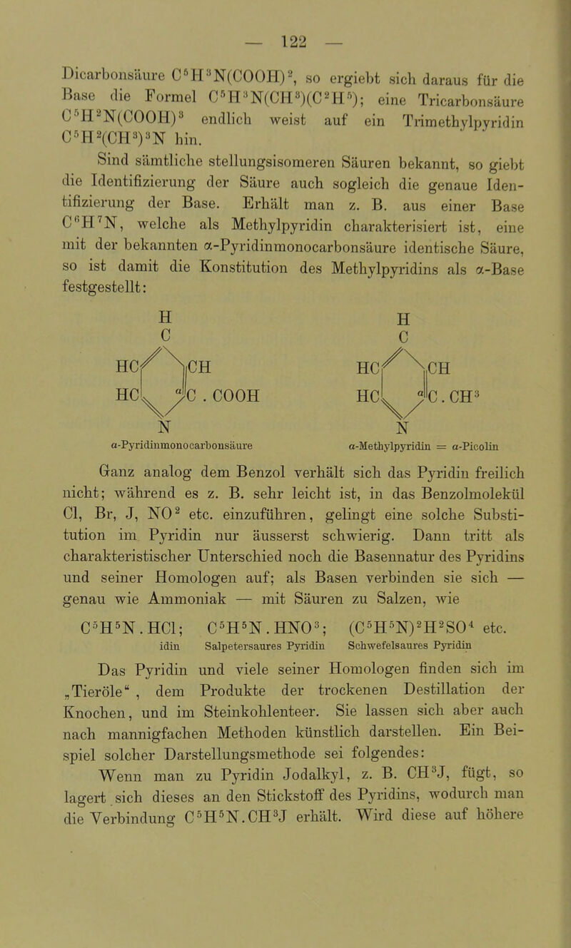 — 122 — Dicarbonsäure CöH3N(COOH)2, so ergiebt sich daraus für die Base die Formel C'^H^'N(CH3)(C2H'^); eine Tricarbonsäure C-'^H2N(COOH)3 endlich weist auf ein Trimethylpyridin CSH2(CH^)»N hin. Sind sämtliche stellungsisomeren Säuren bekannt, so giebt die Identifizierung der Säure auch sogleich die genaue Iden- tifizierung der Base. Erhält man z. B. aus einer Base CH'N, welche als Methylpyridin charakterisiert ist, eine mit der bekannten a-Pyridinmonocarbonsäure identische Säure, so ist damit die Konstitution des Methylpyridins als a-Base festgestellt: H C |CH HC 'C . COOH HC CH C.CH3 N N a-Pyridinmonocarbonsäure a-Methylpyridin = a-Picolin Ganz analog dem Benzol verhält sich das Pyridin freilich nicht; während es z. B, sehr leicht ist, in das Benzolmolekül Cl, Br, J, NO^ etc. einzuführen, gelingt eine solche Substi- tution im Pyridin nur äusserst schwierig. Dann tritt als charakteristischer Unterschied noch die Basennatur des Pyridins und seiner Homologen auf; als Basen verbinden sie sich — genau wie Ammoniak — mit Säuren zu Salzen, wie C-^H5N.HC1; C^HSN.HNO^ (C5H5N)2H2SO* etc. idin Salpetersaures Pyiidin Schwefelsaures Pyridin Das Pyridin und viele seiner Homologen finden sich im „Tieröle , dem Produkte der trockenen Destillation der Knochen, und im Steinkohlenteer. Sie lassen sich aber auch nach mannigfachen Methoden künstlich darstellen. Ein Bei- spiel solcher Darstellungsmethode sei folgendes: Wenn man zu Pyridin Jodalkyl, z. B. CH^J, fügt, so lagert.sich dieses an den Stickstoff des Pyridins, wodurch man die Verbindung C^H^N-CH^J erhält. Wird diese auf höhere