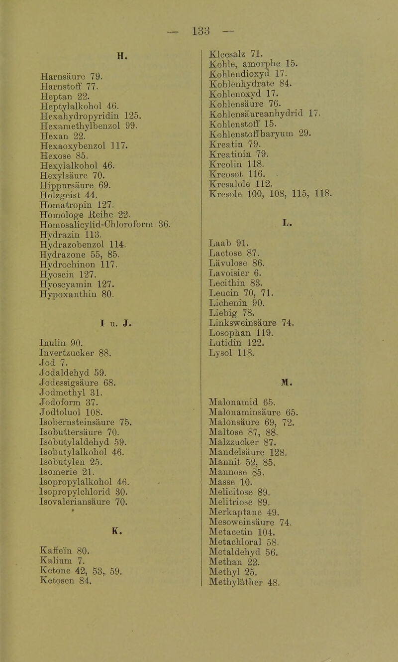 138 — U. Harnsäure 79. Harnstoff 77. Heptan 22. Heptylalkohol 46. Hexahydropyridin 125. Hexamethylbenzol 99. Hexan 22. Hexaoxybenzol 117. Hexose 85. Hexylalkohol 46. Hexi-^lsäure 70. Hippursäure 69. Holzgeist 44. Homatropin 127. Homologe Reihe 22. Homosalicylid-Chloroform 36. Hydrazin 113. Hydrazobenzol 114. Hydrazone 55, 85. Hydrochinon 117. Hyoscin 127. Hyoscyamin 127. Hypoxanthiu 80. 1 u. J. Inulin 90. Invertzucker 88. .Tod 7. Jodaldehyd 59. Jodessigsäure 68. Jodmethyl 31. Jodoform 37. Jodtoluol 108. Isobernsteinsäure 75. Isobuttersäure 70. Isobutylaldehyd 59. Isobutylalkohol 46. Isobutylen 25. Isomerie 21. Isopropylalkohol 46. Isopropylchlorid 30. Isovaleriansäure 70. K. Kaffem 80. Kalium 7. Ketone 42, 58,. 59. Ketosen 84. Kleesalz 71. Kohle, amorphe 15. Kohlendioxyd 17. Kohlenhydrate 84. Kohlenoxyd 17. Kohlensäure 76. Kohlensäureanhydrid 17- Kohlenstoff 15. Kohlenstoffbaryum 29. Kreatin 79. Kreatinin 79. Kreolin 118. Kreosot 116. Kresalole 112. Kresole 100, 108, 115, 118. L. Laab 91. Lactose 87. Lävulose 86. Lavoisier 6. Lecithin 83. Leucin 70, 71. Lichenin 90. Liebig 78. Linksweinsäure 74. Losophan 119. Lutidin 122. Lysol 118. M. Malonamid 65. Malonaminsäure 65. Malonsäure 69, 72. Maltose 87, 88. Malzzucker 87. Mandelsäure 128. Mannit 52, 85. Mannose 85. Masse 10. Melicitose 89. Melitriose 89. Merkaptane 49. Mesoweinsäure 74. Metacetin 104. Metachloral 58. Metaldehyd 56. Methan 22. Methyl 25. Methyläther 48.