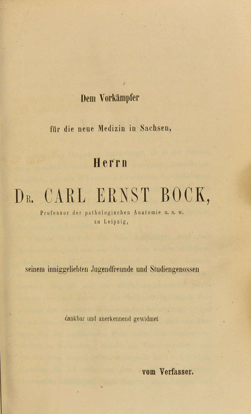 Dem Vorkampfer flir die iieiie Medizin in Sachsen, Herr II Dr, carl ERNST BOCK, Professor der patliologisehen Aiiatoraie u, s. w. zu Leipzig, seineni inniggeliebten Jngendfreunde und Studiengenossen dankbar und anerkennend gewidraet vom Verfasser.