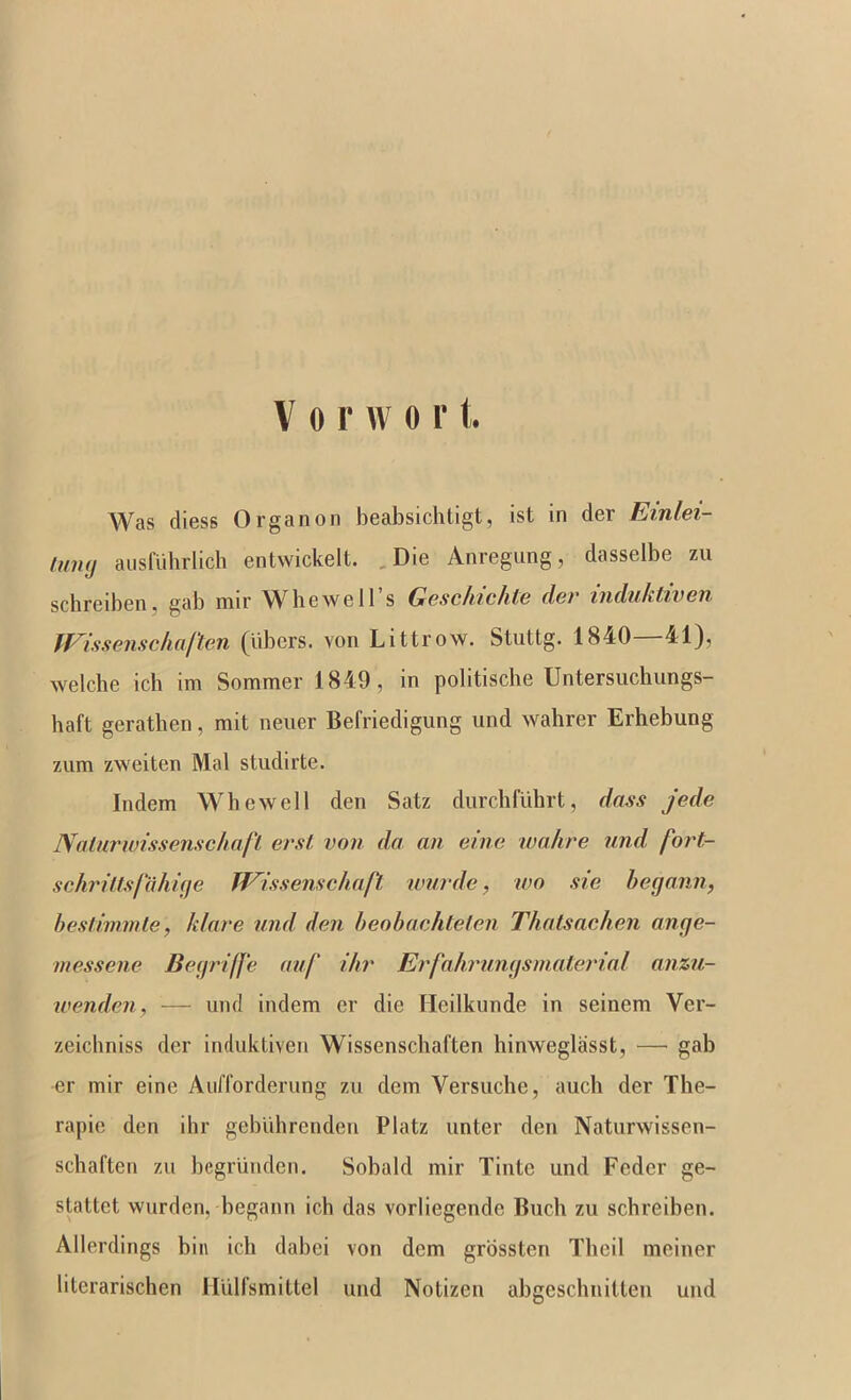 Was diess Organon beabsichtigt, 1st in der Einlei- luiKj aiisfiihrlich entwickelt. ,Die Anregung, dasselbe zu schreiben, gab mir Whewell’s Geschichte der induktiven IVissenschaf'ten (libers, von Littrow. Stuttg. 1840—41), welche icb im Sommer 1849 , in politische Untersuchungs- haft geratben, mit neiier Befriedigung und wahrer Erhebung zum zweiten Mai studirte. Indem Wbewell den Satz durchfuhrt, dass jede Nalnrwusen.se/iafl ersl von da an eine wa/ire und fort- se/iriltsfahic]e JVissenschaft wurde, wo ,sie hegann, he.stinimte, filare und den heohaehtelen Thalsachen aiige- messene Begriffe auf ihr Erfahrungsniaterial anzu- uwnden, — und indem er die Heilkunde in seinem Ver- zeiebniss der induktiven Wissensebaften binweglasst, — gab er mir eine Aiifforderung zu dem Versuebe, aucb der Tbe- rapie den ibr geblibrenden Platz unter den Naturwissen- sebaften zu begrunden. Sobald mir Tinte und Feder ge- stattet wurden, begann icb das vorliegende Bueb zu sebreiben. Allerdings bin icb dabei von dem grossten Tbeil meiner literariseben Hlillsmittel und Notizen abgescbnilten und