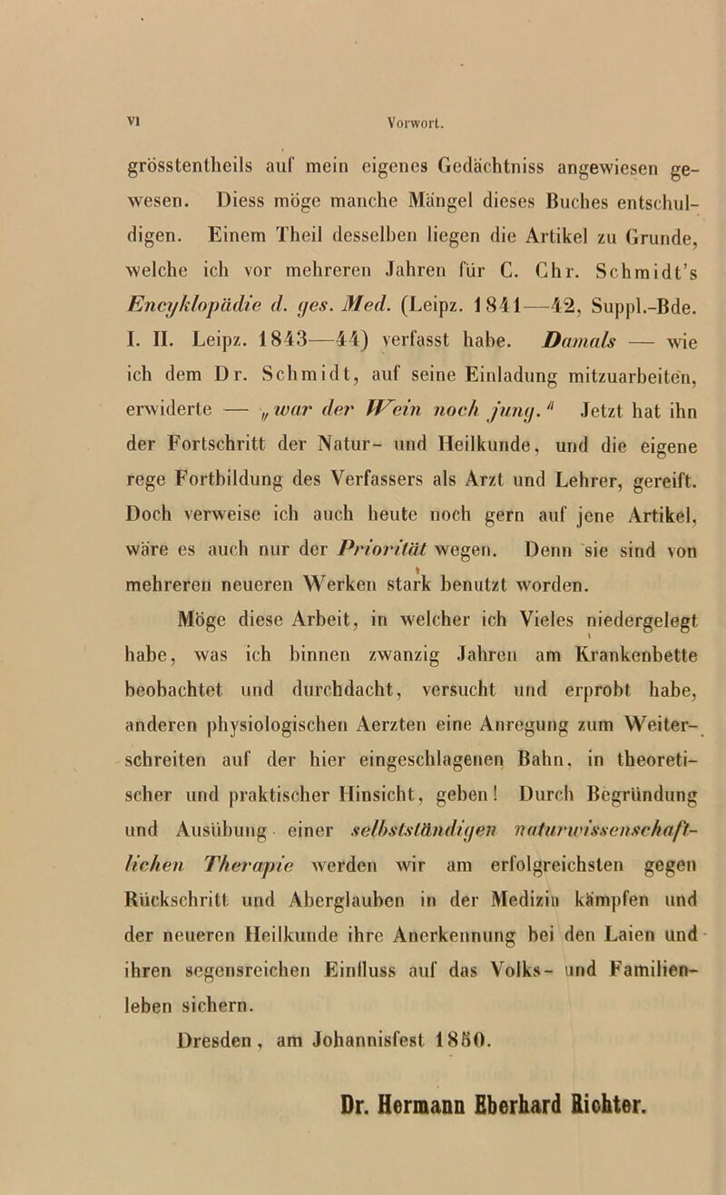 grbsstentheils auf mein eigencs Godachtniss angewiesen ge- wesen. Diess moge manche Mangel dieses Buches entschul- digen. Einem Theil desselben liegen die Artikel zu Grunde, welche ich vor mehreren Jahren fiir C. Ghr. Schmidt’s Encykloptldie <1. yes. Med. (Leipz, 1841—42, Supjd.-Bde. I. II. Leipz. 1843—44) verfasst habe. Damals — wie ich dem Dr. Schmidt, auf seine Einladung mitzuarbeite'n, erwiderte — „ tvar dei' W'ein noc/i funy. Jetzt hat ihn der Fortschritt der Natur- und Heilkunde, und die eigene rege Fortbildung des Verfassers als Arzt und Lehrer, gereift. Doch verweise ich auch heutc noch gem auf jene iVrtikel, ware es auch nur der Prioritdt wegen. Denn sie siud von mehreren neueren Werken stark benutzt worden. Mbge diese Arbeit, in welcher ich Vieles niedergelegt habe, was ich binnen zwanzig .Tahren am Krankenbette beobachtet und durchdacht, versucht und erprobt habe, anderen physiologischeii Aerzten eine Anregung zum Weiter- schreiten auf der hier eingeschlagenen Balm, in theoreti- scher und praktischer Hinsicht, geben! Durch Begrlindung und Ausubuug einer selbstsMudiyen naturwissenschaft- lichen Therapie werden wir am erfolgreichsten gegen Rvickschritt und Aberglauben in der Mediziii kampfen und der neueren Heilkunde ihre Anerkennung bei den Laien und ihren segensreichen Einlluss auf das Volks- und Familien- leben sicbern. Dresden, am Johannisfest 1850. Dr. Hermann fiberhard Richter.