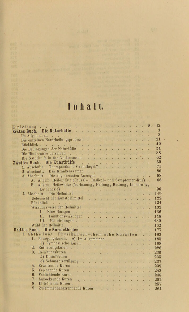 Einleitung S. IX Erstes Buch. Die Naturhiilfe i Im Allgemeinen . . . ' 3 Die einzelnen Naiurheilungsprocesse 11 ' Riickblick Die Bedingungen der Naturliiilfe 551 Die Hindernisse derselben 88 Die Naturhiilfe in den Volksmassen . 62 Zweites Buch. Die Kunsthiilfe 69 1. Abschnill. Therapeutische Grundbegriffe 71 2. Abschnitt. Das Krankenexamen . , 80 3. Abschnitt. Die allgemeinsten Anzeigen 88 A. Allgem. Heilobjekte (Causal-, Radical- und Symptomen-Kur) . 88 B. Allgem. Heilzwecke (Vorbauung, Heilung, Rettung, Linderung, Euthanasie) 96 4. Abschnitt. Die Heilmittel 119 Uebersicht der Kunstheilmittel 122 Riickblick 131 Wirkungsweise der Heilmittel 132 I. Einwirkungen 136 II. Funktionswirkungen • 146 III. Heilwirkungen 169 Wahl der Heilmittel 162 Drittes Buch. Die Kurmethoden 177 I. Abtbeilung. Physikaliscb-chemischc Kurarten . . 183 1. Bewegungskuren. a) Im Allgemeinen 188 6) Cymnastische Kuren 188 2. Entleerungskuren 226 3. Rein'gungskurcn 230 6) Desinfektion 238 c) Schmarotzertilgung 237 4. Erweiternde Kuren 239 5. Verengende Kuren 243 6. Verlichtende Kuren 248 7. Auf.ockcrndc Kuren 282 8. Einhiillende Kuren 287 9. Zusammenhangtrennende Kuren 264