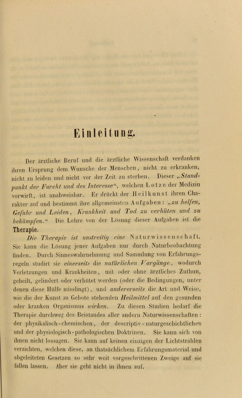 Eilileituiig. I Der arztliche Beruf unci die arztlicbe Wissenschafl verdanUen ihren Ursprung dem Wunsche der Menschen, nicht zu erkvanken, nicht zu leiden und nicht vor der Zeit zu slerben, Dieser „Stand- j)unkt der Fxircht und des Interesse‘-^, welchen L o t z e der Medizin vorvvirft, ist unabweisbar. Er driickt der Heilkunst ibren Cha- rakter auf und bestimmt ibre allgemeinsleu Aufgaben : „zu helfen, Gefuhv und Leiden, Kvunkheit und Tod zu verhuten und zu bekampfen.^^ Die Lebre von der LOsung dieser Aufgaben ist die Therapie. Die Therapie ist unstreituj einc Naturwisseu scbaft. Sie kann die LOsung jener Aufgaben nur durcb Naturbeobacbtung finden. Durcb Sinneswabrneluming und Sammlung von Erfabrungs- regeln studirt sie einerseiis die naturlichen Forgange, wodurch Verletzungen und Krankheilen, init oder obne arztlicbes Zutbun, geheilt, gelindert oder verhiltet werden (oder die Bedingungcn, nntcr denen diese Hillfe luisslingt), und andererseits die Art und Wcisc, wie die der Kunst 211 Gebote stebenden Heihnittel auf den gesunden oder kranken Organismus wirken. Zu diesen Studien bedarf die Therapie durcbweg des Beistandes aller andern Naturwissenschaften : der pliysikalisch-cbemischen, der descriptiv-naturgescbichtlicben und der pbysiologisch-pathologischen Doktrineu. Sie kann sich von ihnen nicht lossagen. Sie kann auf keinen einzigen der Lichtstrablen verzicbten, welclten diese, an tbatsachlicheiu Erfalirungsinaterial und abgeleiteten Gesctzen so sehr vvcit vorgescbriltenen Zvveige auf sic fallen lassen. Aber sie geht iiicbt in ihnen auf.