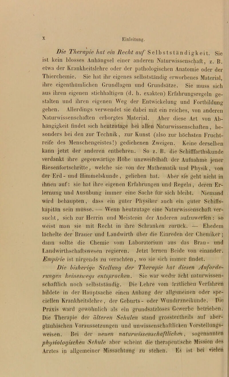 Die Thernfie hat ein Recht auf S e 1 b s t s t a n d i g k e i t. Sie ist keiii blosses Anhiingsel einer anderen Naliirwissenscbaft, z. B. etvva der Krankheilslchre oder der patbologiscben Aiiatomie oder der Tbierchemie. Sie hat ihr eigenes selbststandig erworbenes Material, ihre eigenthilmlichen Grundlagen und Grundsatze. Sie muss sich aus ihren eigenen stichbaltigen (d. b. exakten) Erfahrungsregeln ge- stalten und ihren eigenen VVeg der Entwickelung und Fortbildung gehen. Allerdings verwendet sie dabei mit ein reiches, von anderen Naturvvissenschaften erborgtes Material. Abcr diese Art von Ab- hangigkeit findet sich heutzutage bei alien Naturwissenschaften, be- sonders bei den zur Technik, zur Kunst (also zur hdchsten Frucht- reife des Menschengeisles!) gediehenen Zweigen. Keine derselben kann jetzt der anderen entbehren. So z. B. die Schifffarthskunde verdankt ibre gegenwartige Hohe unzweifelhaft der Aufnahme jener Riesenfortschritte, welcbe sie von der Mathematik und Physik, von tier Erd-und Himmelskunde, geliehen hat. Aber sie geht nicht in ihnen auf: sie bat ihre eigenen Erfahrungen und Regeln, deren Er- lernung und Ausiibung iininer eine Sache fiir sich bleibt. Niemand wire! behaupten, dass ein gitter Physiker auch ein guler Schiffs- kapitan sein miisse. — Wenn heutzutage eine Naturwissenschaft ver- suebt, sich zur Herrin und Meisterin der Anderen aufzuwerfen: so weist man sie mit Recht in ihre Schranken zurilck. — Ehedem t lachelte der Brauer und Landwirth itber die Einreden der Chemiker; dann sollte die Chemie vom Laboratorium aus das Bran - und Landwirthschaftswesen regieren. Jetzt lernen Beide von einander. Empirie ist nirgehds zu verachten, wo sie sich immer findet. Die bishei'ige Sielbmy der Therapie hat diesen Anforde- runyen keinesweys entsprochen. Sie war weder debt naturwissen- schaftlich noch selbststandig. Die Lebre vom ai’Ztlicben Verfabren bildete in der Hauptsacbe einen Anbang der allgemeinen oder spe- ciellen Krankbeitslehre, der Geburts- oder WumUrzneikunde. Die Praxis \Vard gewohnlicb als ein grundsatzloses Gewerbe betrieben. Die Therapie der alteren Schulen stand grO^ster.theils auf aber- glaubiscben Voraussetzungen und unwissenscbaftlichen Vorstellungs- wfeisen. Bei der neuen natnrioissevschaftJicIwi, sogenannten phytiialoyischen Sekule aber sebeint die therapeutisebe Mission des Arztes in allgemeiner Missaclitung zu stelien. Es ist bei vielen