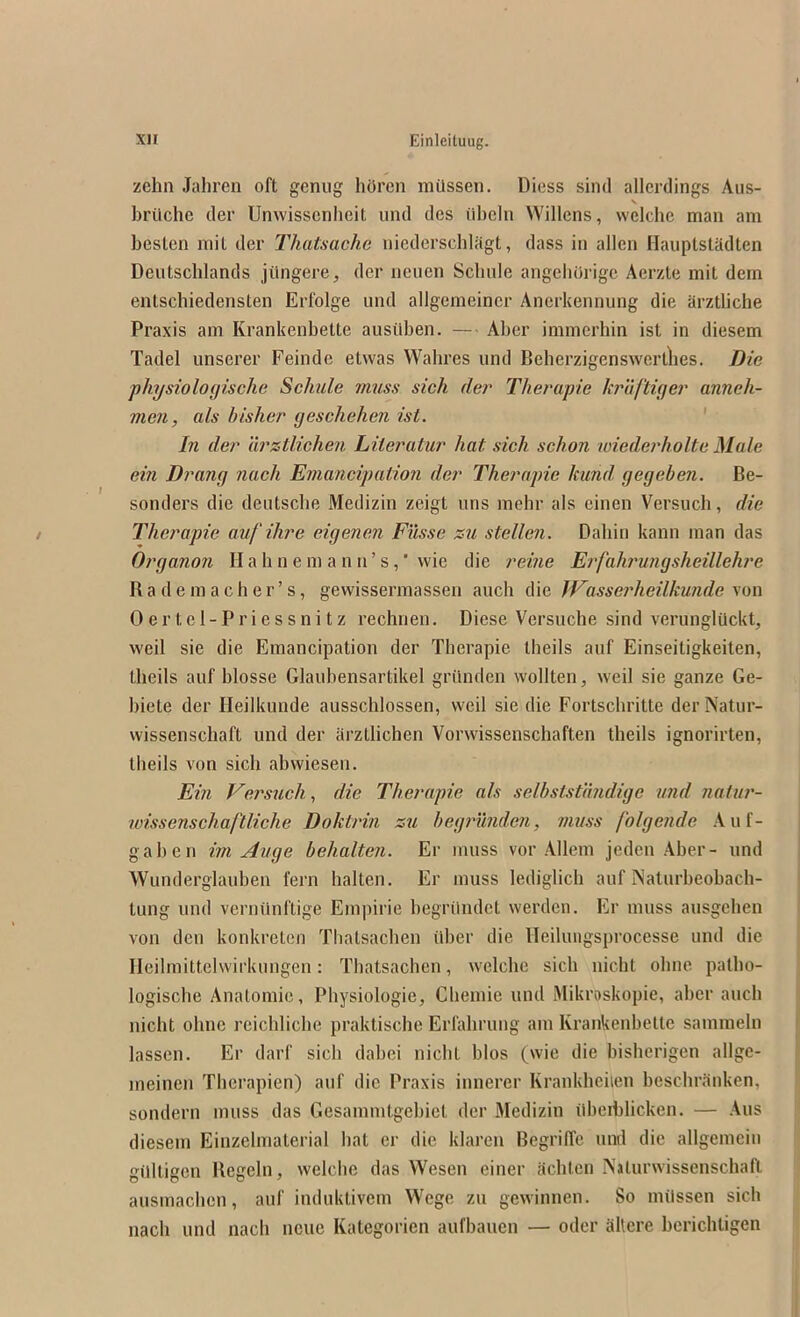 zehn Jahren oft geniig hi)rcn mUssen. Diess sind allcrdings Aus- \ brilchc der Unwisscnheit und des libcln Willens, welche man am besten mit der Thatsache niederscblagt, dass in alien Hauplstadten Deutscblands jiingere, der neuen Scbule angeliOrige Aerzte mit dem entschiedensten Erfolge und allgemeiner Ancrkennung die arztliche Praxis am Krankenbette ausiiben. — Aber immerbin ist in diesem Tadel unserer Feinde etvvas Wahres und Beherzigenswertlies. Die physiologische Schule muss sick der Therapie kruftiger anneh- vien, als htsher geschehen ist. ' In der arstlichen Liieratur hat sich schon wiederholte Male ein Drang nach Einancipatioii der Therapie kund gegeben. Be- sonders die deutscbe Medizin zeigt uns mehr als einen Versuch, die Therapie aufihre eigenen Filsse zu stellen. Daliin kann man das Organo7i II a h n e m a n n ’ s, ’ wie die reme Erfahrurigsheillehj'e R a d e m a c h e r ’ s, gevvissermassen auch die JVasseidieilkunde Oertel-Priessnitz rechnen. Diese Versuche sind verunglUckt, weil sie die Emancipation der Therapie tbeils auf Einseitigkeiten, theils auf blosse Glaubensartikel grilnden wollten, weil sie ganze Ge- biete der Heilkunde ausschlossen, weil sie die Fortschritte derNatur- wissenschaft und der arztiichen Vorwissenschaften theils ignorirten, theils von sich abwiesen. Ein Versuch, die Therapie als selbsistimdige und natur- wissenschaftliche Doktrin zu begi'iinden, muss folgende Auf- gaben im Auge behalteii. Er muss vor Allem jeden Aber- und Wunderglauben fern halten. Er muss lediglich auf Naturbeobach- tung und verminftige Empiric begrilndet werden. Er muss ausgehen von den konkreten Thalsacben iiber die ITeilungsprocesse und die Ileilmittclwirkungen: Thatsachen, welcbe sich nicht ohne patho- logische Anatomic, Physiologic, Chemie und Mikroskopie, aber auch nicht ohne reichliche praktische Erfahrung am Krankenbette sammeln lassen. Er darf sich dabei nicht bios (wie die bisherigen allgc- meinen Therapien) auf die Praxis innerer Krankhciien bescbrauken, sondern muss das Gesammtgebict der Medizin dbeiblicken. — Aus diesem Einzehnaterial hat er die klaren BegrilTe und die allgemciu gilltigen Ilegeln, welche das Wesen einer achtcn IVaturwissenschaft ausmachen, auf iuduktivem Wege zu gewdnnen. So milssen sich nach und nach ncue Kategoricn aufbauen — odcr altere berichtigen