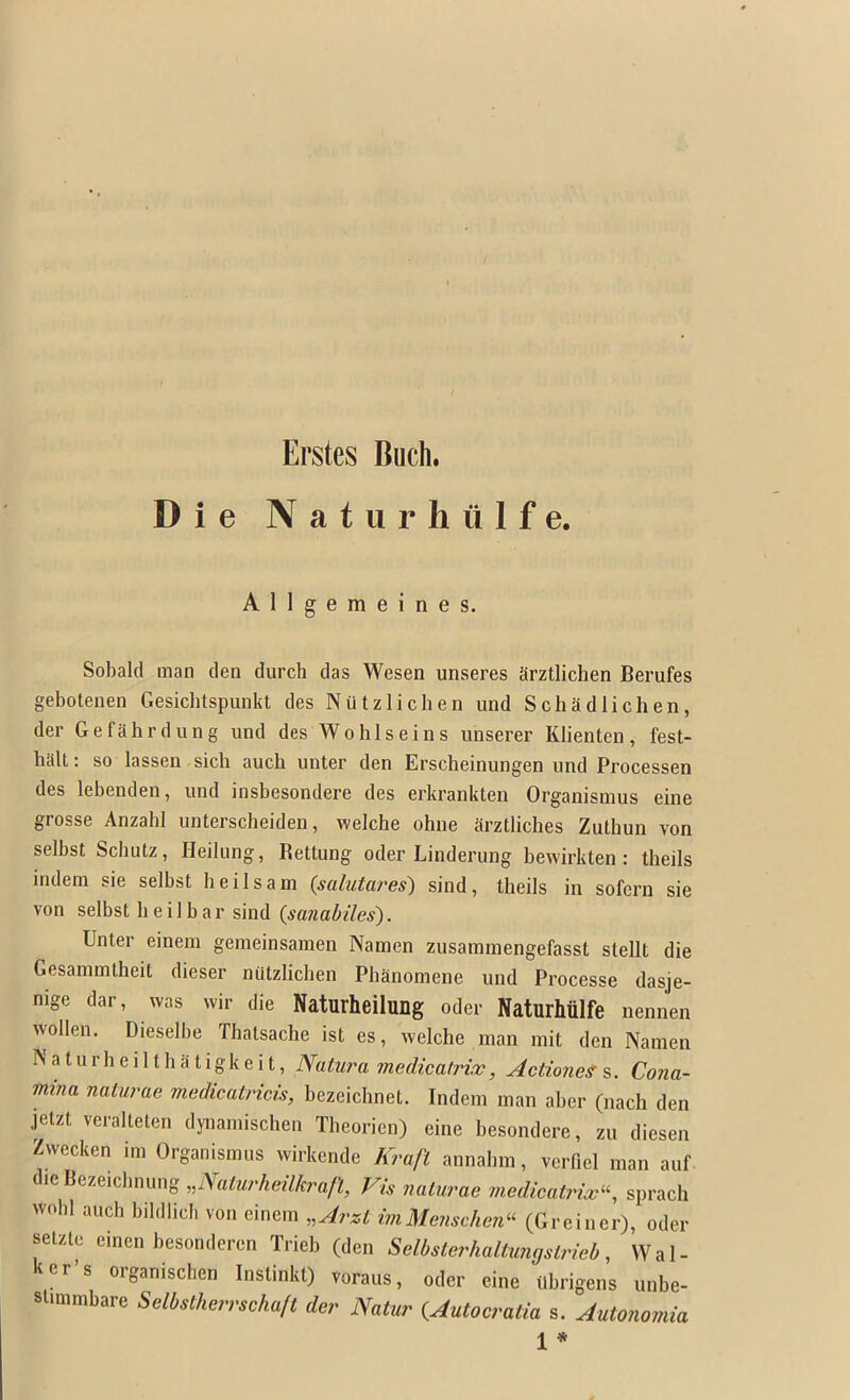 Die Naturhiilfe. Allgemeines. Sobald man den durch das Wesen unseres Srztlichen Berufes gebotenen Gesichtspunkt des Nutzlichen und Schadlichen, der Gefahrdung und des Wo his e ins unserer Klienten, fest- halt: so lassen sich auch unter den Erscheinungen und Processen des lebenden, und insbesondere des erkrankten Organismus eine grosse Anzahl unterscbeiden, welche ohne arztliches Zuthun von selbst Schutz, Heilung, Rettung oder Linderung bewirkten : theils indera sie selbst heilsam {salutares) sind, theils in sofcrn sie von selbst heilbar sind {sanabiles). Unter einem gemeinsaraen Namen zusaramengefasst stellt die Gesainmtheit dieser nutzlichen Phanoniene und Processe dasje- nige dar, was wir die Naturheilung oder Naturhulfe nennen wollen. Dieselbe Thatsache ist es, welche man init den Namen Naturheilthatigkeit, Natura medicatrix, ActioneS Cona- mina naturae medicatricis, bezeichnet. Indem man aber (nach den jetzt veralteten dynamischen Tbeorien) eine besondere, zu diesen Zwecken im Organismus wirkcnde Kraft annainn, verfiel man auf dieBezeicbnung„iya;wr/ie?7A:ra/i!, Vis naturae medicatrix-, sprach wobl aucb bildlich von einem „Arzt imMenschen- (Greiner), oder setzle einen besondcrcn Trieb (den Selbsterhaltimgstrieb, Wal- ker’s organischen Instinkt) voraus, oder eine ubrigens unbe- slmimbare Selbstherrscha/t der Natur {Autocratia s. Autonomia 1 *
