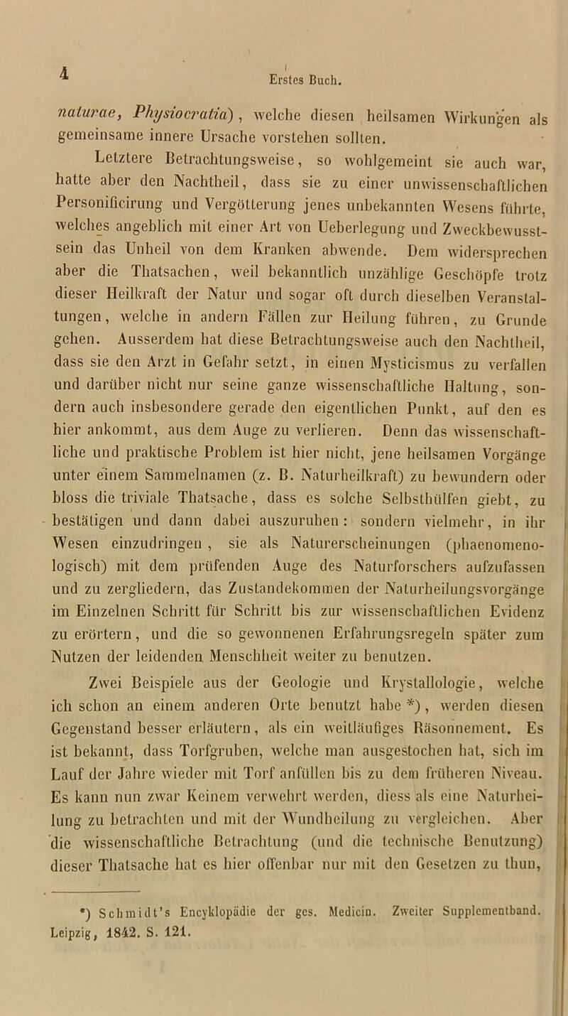 Ersfes Buch. naturae, Physiocratia) , welche cliesen heilsamen Wirkungen als gemeinsame innere Ursaclie vorstehen sollien. Letztere Betrachtungsvveise, so wohlgemeint sie auch war, hatte aber den Nachtheil, dass sie zu einer unwissenschaftlichen Personificirung und VergOtterung jenes unbekannten Wesens fiibrte, welches angeblich mil einer Art von Ueberlegiing und Zweckbewusst- sein das Unheil von dem Kranken abwende, Dem widersprechen aber die Thatsachen, weil bekanntlich unzablige GescliOpfe trotz dieser Heilkraft der Natur und sogar oft durch dieselben Veranstal- tungen, welcbe in andern Fallen zur Heilung fuhren, zu Grunde gehen. Ausserdem bat diese Betrachtungsvveise auch den Nachtheil, dass sie den Arzt in Gefahr setzt, in einen Mysticismus zu verfallen und daruber nicht nur seine gauze wissenschaftliche Haltiing, son- dern auch inshesondere gerade den eigenlliclien Punkt, auf den es hier ankommt, aus dem Auge zu verlieren. Denn das wissenschaft- liche und praktische Problem ist hier niclit, jene heilsamen Vorgange i unter e'inem Sammelnamen (z. B. Naturheilkraft) zu bewundern oder bloss die triviale Thatsache, dass es solche Selbsthiilfen gieht, zu I bestSligen und dann dahei auszuruhen : sondern vielmelir, in ihr j Wesen einzudringen , sie als Naturerscheinungen (phaenomeno- logisch) mit dem priifenden Auge des Naturforschers aufzufassen und zu zergliedern, das Zustandekommen der Naturheilungsvorgange i im Einzelnen Schritt filr Schritt his zur wissenschaftlichen Evidenz zu erortern, und die so gewonnenen Erfahrungsregeln spiiter zum i Nutzen der leidenden Menschheit weiter zu benulzen. ' Zwei Beispiele aus der Geologie und Krystallologie, welche i ich schon an einem anderen Orte henutzt babe , werden diesen | Gegenstand besser erldutern, als ein weitlaufiges Basonnement. Es i ist hekannt, dass Torfgruhen, welche man ausgestochen hat, sich im ! Lauf der Jahre wieder mit Torf anfilllen bis zu dem frillieren Niveau, j Es kann nun zwar Keinem verwehrt werden, diess als eine Naturhei- |’ lung zu hetrachten und mit der AVundheilung zu vergleichen. Aber I die wissenschaftliche Betrachtung (und die technische Benutzung) dieser Thatsache hat es hier olfenhar nur mit den Gesetzen zu Ihun, ! •) Schmidt’s Encyklopadie der gcs. Medicin. Zweiter Supplemcntband. Leipzig, 1842. S. 121.