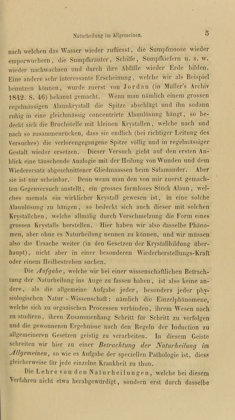 nach welchen das Wasscr wieder zudiesst, die Sumpfmoose wieder emporwuchern, die SuiTipfkrautcr, Scliilfe, Sumpfkiefern u. s. w. wieder nachvvaclisen und durch ihre x\bfalle wieder Erde bilden. Eine andere sehr interessante Erscheinung, welclie wir als Beispiel benutzen kOnnen, wurde zuerst von Jordan (in Milller’s Archiv 1842. S. 46) bekannt geniacbL. Wenn man namlich einem grossen regelmSssigen Alannkrystall die Spitze abschlSgt nnd ihn sodann rnhig in eine gleichinilssig concentrirte AlaunlOsnng bangt, so be- deckt sicb die Brucbstelle rail kleinen Krystallen, welche nach und nach so zusammenriicken, dass sie endlich (bei richtiger Leitiing des Versuches) die verlorengegangene Spitze vOllig und in regelmassiger Gestalt wieder ersetzen. Dieser Versuch giebt auf den ersten An- blick eine tauschende Analogie mit der Heilung von Wunden und dein Wiederersalz abgescbnittener Gliedmaassen beim Salamander. Aber sie ist nur sebeinbar. Denn wenn man den von mir zuerst gemach- ten Gegenversiich anstellt, ein grosses formloses Stiick Alaun, wel- cbes niemals ein wirklicher Krystall gewesen ist, in eine solche AlaunlOsung zu hangen, so bedeckt sich auch dieser mit solchen Krystallcben, welche allmalig durch Verschmelzung die Form eines grossen Krystalls herstellen. Hier haben wir also dasselbe Phano- men, aber obne es Natiirbeilnng nennen zu kPnnen, und wir miissen also die Ursache weiter (in den Gesetzen der Krystallbildung ilber- haupt), nicht aber in einer besonderen Wiederherstellungs-Kraft Oder einem Ileilbestreben suchen. Die Avfgabe, welche wir bei einer wissenschaftlichen Betrach- lung der Naturheihmg ins Auge zu fassen haben, ist also keine an- dere, als die allgenieine Aufgabe jeder, besonders jeder phy- siologiscben Natur - ^\issenschaft: niimlich die Einzelphtinomene, welche sicb zu organiseben Processen verbinden', ihrem Wesen nach zustudiren, ihren Zusammenhang Schritt filr Schritt zu verfolgen und die gewonnenen Ergebnisse nach den Begeln der Induction zu allgemeineren Gesetzen geistig zu verarbeiten. In diesem Geiste sebreiten wir hier zu einer Betrachtung der Natui'heilung im AUgemeinen, so vvie es Aufgahe der speciellen Palhologie ist, diess gleicherweise filr jede einzelne Krankheit zu Ihnn. Die L e h r e v 0 n den N a t u r h e i 1 u n g e n, welche bei diesem \erfahren nicht etwa herabgewiirdigt, sondern erst durch dasselbe