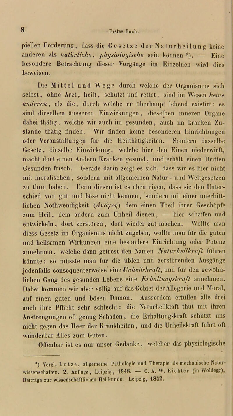 piellen Forderung, class die Gesetze derNatiirheilung keine anderen als natMrliche, physiologische sein konnen *). — Eine besondere Betrachlung dieser VorgSnge im Einzelnen wird dies beweisen. Die Mittel und Wege (lurch welclie der Organismus sich selbst, ohne Arzt, heilt, schiltzl und rettet, sind im Wesen A-eme anderen, als die, durch welche er Uberliaupt lebend existirt: es sind dieselben Susseren Einvvirkungen, dieselben inneren Organe dabei lhatig, welche wir auch im gesunden, auch im kranken Zu- stande thatig finden. Wir fmden keine besonderen Einrichtungen Oder Veranstaltungen fiir die Heilthatigkeiten. Sondern dasselbe Gesetz, dieselbe Einwirkung, welche hier den Einen niederwirft, macht dort einen Andern Kranken gesund, und erhalt einen Dritten Gesunden frisch. Gerade darin zeigt es sich, dass wir es hier nicht mit moralischen, sondern mil allgemeinen Natur- und Weltgeseizen zu thun haben. Denn diesen ist es eben eigen, dass sie den Unter- schied von gut und bOse nicht kennen, sondern mit einer unerbilt- i lichen Nothwendigkeit {avdyKrj) dem einen Theil ihrer GeschOpfe zum Heil, dem andern zum Unheil dienen, — hier schaiTen und entwickeln, dort zerstdren, dort wieder gut machen. Wollte man diess Gesetz im Organismus nicht zugehen, wollte man fUr die guten und heilsamen Wirkungen eine hesondere Einrichtung oder Potenz ^ annehmen, welche dann getrost den Namen ISaturheilkraft filhren i kdnnte: so mOsste man far die ablen und zerstorcnden AusgSnge jedenfalls consequenterweise eine und far den gewOhn- lichen Gang des gesunden Lebens eine Erhaltmigskraft annehmen. Dahei kommen wir aher vdllig auf dasGebiet derAllegorie und Moral, auf einen guten und bdsen DSmon. Ausserdem erfallen alle drei auch ihre Pfiicht sehr schlecht: die IVaturheilkraft thut mit ihren Anstrengungen oft genug Schaden, die Erhaltungskraft schatzt uns nicht gegen das Heer der Krankheiten, und die Unheilskraft fahrt oft wunderbar Alles zum Guten. Olfenbar ist es nur unser Gedanke, welcher das physiologische •) Vergl. Lotze, allgemeine Pathologic und Therapie als mechanische Natur- wissenschaftcn. 2. Auflagc, Leipzig, 1848. — C. A. W. Richter (in Woldegg), Beitrage zur wissenschaftlichen Hcilkunde. Leipzig, 1842.
