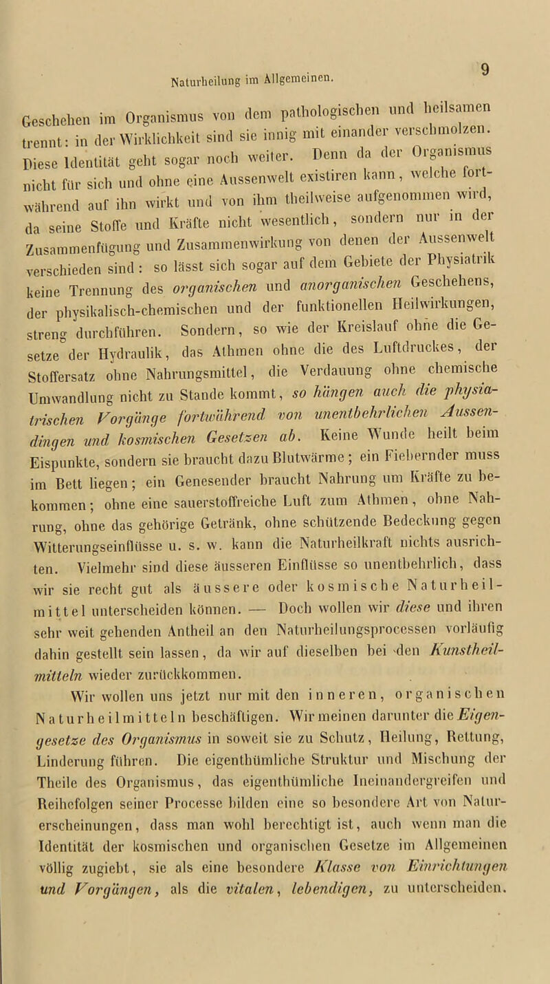 Geschehen im Organismus von dem pathologischen und l.eilsamen trennt: in der Wirklichkeit sind sie innig mit einandcr veisclimolzen. Diese Idenlitat geht sogar nod. weitei'. Denn da dcr O.'ganismus nidit fur sidi und ohne cine Aussenwdt exisliren kann, wdclie fort- vvahi’end auf ihn wii’kt und von ihm tlieilweise aufgenonunen wn-d, da seine Stoffe und lu’afLe nidit wesentlidi, sondern nur in der Zusammenfiigung und Zusaminemvirkung von denen der Aussenwelt versdiieden sind : so lasst sidi sogar auf dem Gebiete der Physiatrik keine Trennung des organischen und anorganischen Gesdiehens, der physikalisch-chemisdien und der funktionellen ITeilwirkungen, streng durdifiihren. Sondern, so wie der Kreislauf olme die Ge- setze der Hydraulik, das Athmen ohne die des Luftdruckes, der Stoffersatz ohne Nahrungsmitld, die Verdauung ohne dicmisdie Umwandlung nidit zu Stande kommt, so Mhigen auch die j)hysia- trisehen For'gunge fortwuhrend von unentbehrlichen Aussen- dingen und kosmischen Gesetzen ah. Keine A^unde heilt heim Eispunkte, sondern sie hraucht dazu Blutwarme ; ein Fiehernder muss im Bett liegen; ein Genesender hraudit Nahrung urn Rrafte zu he- kommen; ohne eine sauerstoffreiche Luft zum Athmen, ohne INah- rung, ohne das gehUrige Getrank, ohne sdiutzende Bedediiing gegen Witterungseinfliisse u. s. w. kann die Naturheilkraft nidits ausrich- ten. Vielmehr sind diese ausseren Einfliisse so unenthehrlidi, dass wir sie recht gut als aussere oder kosmische Naturheil- mittel untersdieiden kUnnen. — Dodi vvollen wir diese und ihren sdir weit gehenden Antheil an den Naturheilungsprocessen vorlaufig dahin gestellt sein lassen, da wir auf dieselhen hei 'den Amstheil- mitleln wieder zuritckkommen. Wir wollen uns jetzt nur mit den i n n e r e n , organischen N a t u r h e i 1 m i 11e 1 n heschafligen. Wir meinen darunter die Eigen- gesetze des Organismus in soweit sie zu Schutz, Ileilung, Bettung, Linderung fUhren. Die eigenthUmlidie Struktur und Mischung der Theile des Organismus, das eigentliUmliche Ineinandergreifen und Reihcfolgen seiner Processe liilden eine so hesondere Art von Nalur- erscheinungen, dass man wolil hercchtigt ist, auch wenn man die Identitat der kosmischen und organischen Gesetze im Allgemeinen vOllig zugieht, sie als eine hesondere Klasse von Einrichiungen und Vorgangen, als die vitalen., lebendigen, zu untersdieiden.