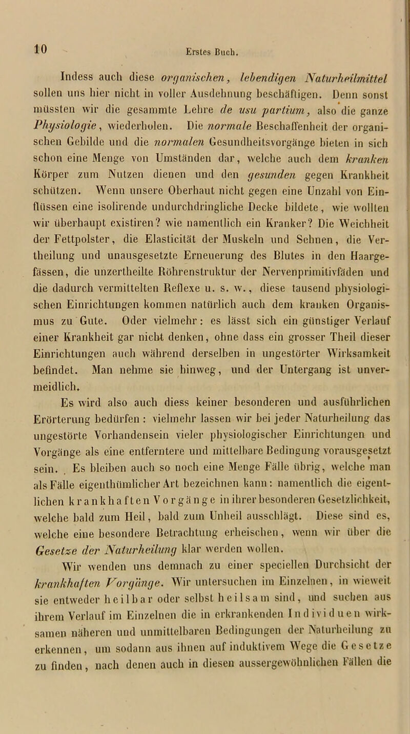Indess auch diese onjanischcn, lebendigen Natiirhrilmittel sollen uns liier nicht in voller Ausdelnuing beschaliigen. Denn sonst niilssten wir die gesammte Lelire de vsu farlium, also die ganze Physiologie, wiederholen. Die normale Beschaffenheit der organi- schen Gebilde und die normalen Gesundheitsvorgange bielen in sich schon eine Menge von Umstanden dar, welche auch dem kranken KOrper zum Nutzen dienen und den gesunden gegen Krankheit schQlzen. Wenn unsere Oberhaut nicht gegen eine Unzahl von Ein- fltissen eine isolirende undurchdringliche Decke bildete, wie wolllen wir iiberhaupt existiren? wie namentlich ein Kranker? Die Weichbeil der Fettpolster, die Elasticitat der Muskeln und Sehnen, die Ver- Iheilung und unausgesetzte Erneuerung des Blutes in den Haarge- fassen, die unzertheilte ROhrenstruktur der Nervenpriinitivfaden und die dadurch verniittelten Reflexe u. s. w., diese tausend physiologi- schen Einricbtungen kommen natiirlich auch dem kranken Organis- mus zu Gute. Oder vielniehr; es lasst sich ein giinstiger Verlauf einer Krankheit gar niclit denken, ohne dass ein grosser Theil dieser Einrichtungen auch wahrend derselben in ungestOrter Wirksamkeit befindet. Man nehine sie hinweg, und der Untergang ist unver- meidlich. Es wird also auch diess keiner besoiideren und ausfUhrlichen ErOrterung hediirfen : vielmehr lassen wir hei jeder Naturheilung das ungestOrte Vorhandensein vieler physiologischer Einrichtungen und Vorgange als eine entferntere und mittelbare Bedingung vorausgesetzt sein. Es hleihen auch so noch eine Menge Falle iibrig, welche man alsFalle eigenthiimlicher Art bezeichnen kann: namentlich die eigent- lichen k r a n k h a f t e n V o r g a n g e in ihrer besonderen Gesetzlichkeit, welche bald zum Heil, bald zum Unheil ausschlagt. Diese sind es, welche eine hesondere Betrachtung erheischen, wenn wir ilher die Gesetze der Naturheilung klar werden wollen. Wir wenden uns demnach zu einer speciellen Durchsicht der krankhaften Forgange. Wir untersuchen im Einzelnen, in wieweit sie entweder hcilhar Oder selbst heilsam sind, und suchen aus ihrern Verlauf im Einzelnen die in erkrankenden Individuen wirk- samen naheren und unmittelbaren Bedingungen der Naturheilung zu erkennen, urn sodann aus ihnen auf induktivem Wege die Gesetze zu finden, nach denen auch in diesen aussergewOhnlichen Fallen die