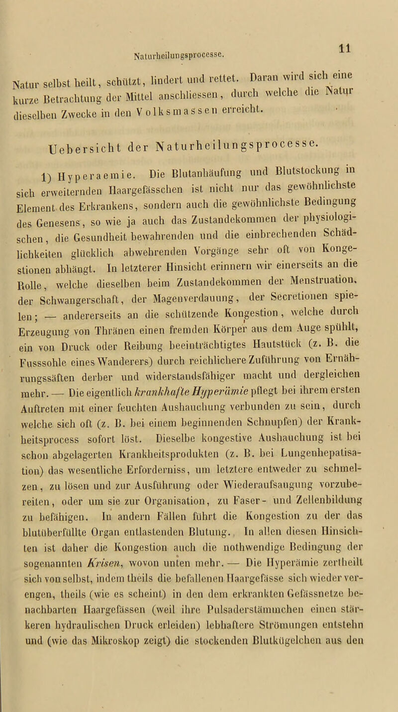 Natur selbst heilt, schiUzt, lindert und retlet. Daran wird sidi erne kurze Betrachtung dcr Mittel anschliessen, durch vvelche die Naim' diesclben Zwecke in den V o 1 k s m a s s e n erreicht. Uebersicht der Naturhcilungsprocesse. 1) Hyperaemie. Die Blutanbaufiing und Blutslocknng in sich erweiternden Ilaargefasschen ist nicbt nur das gevvOhnbchste Element des Erkrankens, sondern auch die gewdhnlichste Bedingung des Genesens, so wie ja auch das Zuslandekommen der pbysiologi- schen, die Gesundbeit bewahrenden und die einbrechenden Schad- lichkeiten glucklich abwebrenden Vorgange sehr oft von Konge- stionen abbangt. In letzterer Hinsicbt erinnern wir einerseits an die Rolle, welche dieselben beim Zustandekomnien der Menstruation, der Schwangerschaft, der Magenverdaiuing, der Secretionen spie- leii; — andererseits an die schiitzende Kongestion, welche durch Erzeugung von Thranen einen freniden Korper aus dem Auge spUhlt, ein von Druck oder Reihung beeintrachtigtes Haiitstiick (z. B. die Fusssohle eines Wanderers) durcb reichlichere Zufiihrung von Ernah- rungssaften derber und widerstandsfahiger inacht und deigleichen raehr.— Die eigentlich AT«7?Ma/i!epflegt bei ihrem ersten Auftreten mit einer feuchten Aushaiichung verbunden zu scin, durch welche sich oft (z. B. bei einem beginnenden Schnupfen) der Krank- heitsprocess sofort lost. Dieselbe kongestive Aushaiichung ist hei schon abgelagerten Krankheitsprodukten (z. B. bei Lungenhepalisa- tion) das wesentliche Erforderniss, uin letztere entweder zu schinel- zen, zii lOsen und zur AusfOhrung oder Wiederaufsaugung vorzube- reiten, oder um sie zur Organisation, zu Faser- und Zellenbildung zu befahigen. In andern Fallen filhrt die Kongestion zu der das blutilberfilllte Organ entlastenden Blutung. In alien diesen Hinsich- ten ist daher die Kongestion auch die nothvvendige Bedingung der sogenannten AWse?^, wovon unten mehr. — Die Ilyperiimie zertheilt sich von selbst, indem theils die befallenen Ilaargefiisse sich wiederver- engen, theils (wie es scheint) in den dem erkranklen Gefassnetze he- nachbarten Ilaargefassen (weil ihre Pulsaderslamnichen einen stiir- keren hydraulischen Druck erleiden) lebhaftere SlrOiuungen entstehn und (wie das Mikroskop zeigt) die stockcndeii Blutkiigelcheii aus den
