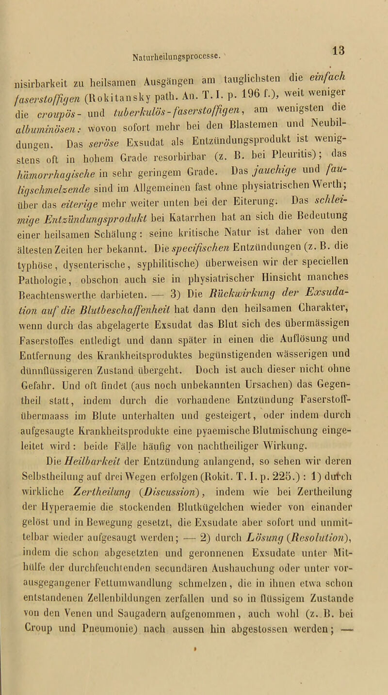 nisirbarkeit zu heilsamen Ausgangen am taugliclisten die einfach faserstolfiyen (Rokitansky path. An. T. 1. p. 196 f.), weit vvemger die croupos- und luberkulos-faserstoffigen^ am vvenigsten die albumindsen: wovon sofort mehr bei den Blastemen und Neubil- diingen. Das serose Exsiidat als Entziindungsprodukt ist wenig- slens oft in holiem Grade rcsorbirbar (z. B. bei Pleuritis); das humorrhayische in sehr geringem Grade. Das jauchuje und Jau- ligsclmelzende sind im Allgemeinen fast ohne pbysiatrischen Werth; Uber das eiteriye mehr weiter iinten bei der Eiteriing. Das schlei- miye Entzundimysprodiikt bei Ivatarrhen hat an sicli die Bedeutung einer heilsamen Scbaliing: seine kritische Natiir ist daher von den altestenZeiten her bekannt. Die specifischen Enlzilndiingen (z. B. die typhOse, dysenterische, sypbilitische) iiberweisen wir der speciellen Pathologic, obschon auch sie in pliysiatrischer Hinsicht manches Reachtenswertbe darbieten. — 3) Die Ruckwirkung der Exsuda- lion auf die Blutbeschaffenheil hat dann den heilsamen Charakter, wenn durch das abgelagerte Exsudat das Blut sich des iibermSssigen Faserstoffes entledigt und dann spiiter in einen die AuflOsung und Entfernung des Krankheitsproduktes begilnstigenden wasserigen und dtinnfliissigeren Zustand iibergebt. Doch ist auch dieser niclit ohne Gefahr. Und oft findet (aus nocli unbekannten Ursachen) das Gegen- tbeil statt, indem durch die vorhaudene Entziindung Faserstoff- ilbermaass im Blute unterhalten und gesteigert, oder indem durch aufgesaugte Rrankheitsprodukle eine pyaemische Blutmischung einge- leitet wil’d : beide Falle haufig von nachtheiliger Wirknng. Die Heilbarkeit der Entziindung anlangend, so sehen wir deren Selhstheilung auf drei Wegen erfolgen (Rokit. T. I. p. 225.) : 1) dtrt’ch wirkliche Xerlheilimg {Discussion), indem wie bei Zertheilung der llyperaemie die stockenden Blutkiigelchen wieder von einander gelast und in Bevvegung gcsetzt, die Exsudate aber sofort und umnit- telbar wieder aufgesaugt werden; — 2) (lurch Losung {Resoluimi)^ indem die scbon abgesetzten und geronnenen Exsudate iinter Mit- hillfe der durchfeuclilenden sccuridaren Aushauchung oder unter vor- ausgegangener Fcttumwandlung schmelzen, die in iliiien etwa schoii entstandcnen Zellenbildiingen zerfallen und so in flilssigeni Zustande von den Vencn und Saugadern aufgenommen, auch wohl (z. B. bei Croup und Piieunionie) nach ausscn hin abgestossen werden; —