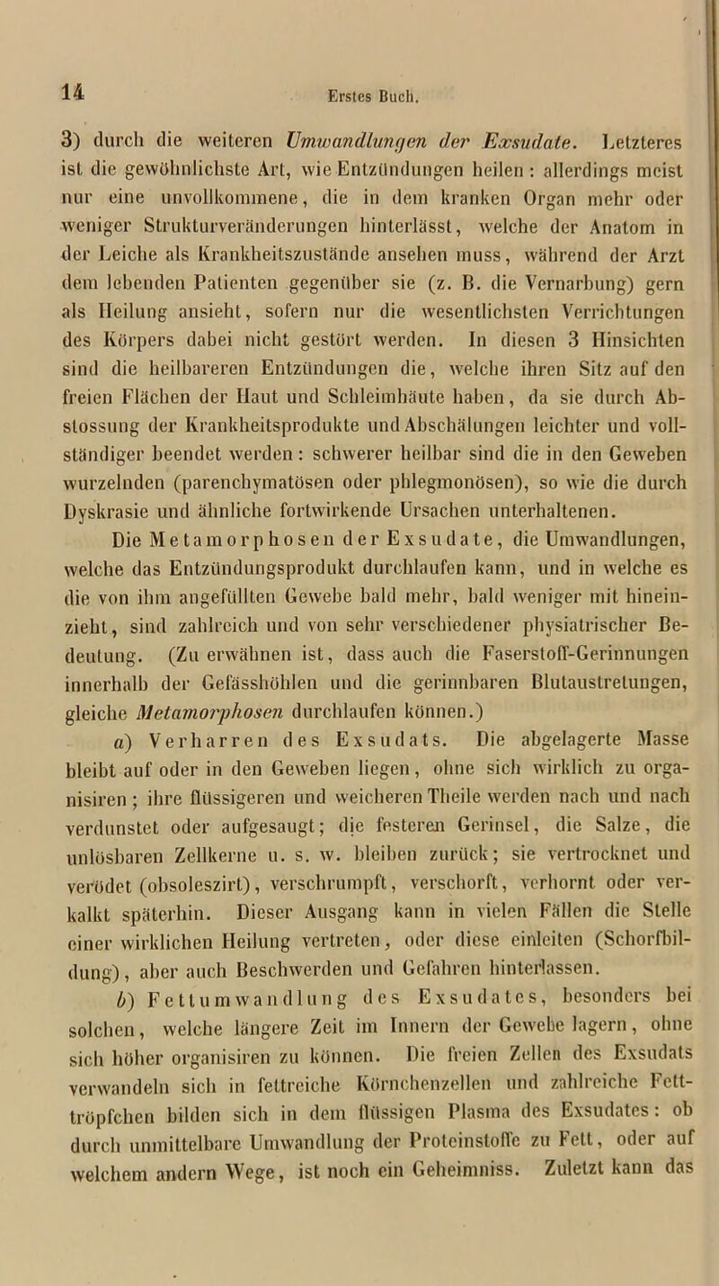 3) (lurch die weiteren Vmwandhmfjen der Exsudate. Letzteres ist die gewOhnlichste Art, wie Entzilndungen heilen : allerdings mcist nur eine unvollkoniraene, die in dem kranken Organ mehr oder weniger Strukturveranderungen hinlerlasst, welche der Anatom in I der Leiclie als KrankheitszustSnde ansehen muss, wShrend der Arzl dem lebenden Patienten gegenilber sie (z. B. die Vernarbung) gern i als Ileilung ansieht, sofern nur die wesentlichslen Verricblungen des KOrpers dabei nicht gestOrt werden. In diesen 3 Hinsichten ; sind die heilbareren Entzundungen die, welche ihren Sitz auf den freien FlSchen der Haut und Schleimhaute haben, da sie (lurch Ab- stossung der Krankheitsprodukte und Abschalungen leichter und voll- standiger beendet werden: schwerer heilbar sind die in den Geweben wurzelnden (parenchymatosen oder phleginonOsen), so wie die durch Dyskrasie und ahnliche fortwirkende Ursachen unterhaltenen. Die Metamorphosen der Exsudate, die Umwandlungen, welche das Entztindungsprodukt durchlaufen kann, und in welche es die von ihm angefiillten Gewebe bald mehr, bald weniger mit hineiii- zieht, sind zahlrcich und von sehr versebiedener physiatrischer Be- deutung. (Zu erwahnen ist, (lass auch die FaserstolT-Gerinnungen innerhalb der GefasshOhlen und die gerinnbaren Blutaustretungen, gleiche Metamojyhosen durchlaufen konnen.) a) Verharren des Exsudats. Die abgelagerte Masse bleibt auf oder in den Geweben liegen, ohne sich wirklich zu orga- nisiren; ihre flilssigeren und vveicheren Theile werden nach und nach verdunstet oder aufgesaugt; die festcren Gerinsel, die Salze, die unlosbaren Zellkerne u. s. w. bleiben zurilck; sie vertrocknet und verOdet (obsoleszirt), verschrumpft, verscliorft, verhornt oder ver- kalkt spaterhin. Dieser Ausgang kann in vielen Fallen die Stelle ciner wirklichen Ileilung vertreten, oder diese einleiten (Schorfbil- dung), aher auch Beschwerden und Gelahren hinterlassen. b) Fetlum wan (Hung des Exsu dates, besonders bei solchen, welche langere Zeit im Innern der Gewebe lagern, ohne sich holier organisiren zu kOnnen. Die freien Zellen des Exsudats verwandeln sich in fettreiche ROrnchenzellen und zahlrciche Fctt- tropfehen bilden sich in dem llilssigcn Plasma des Exsudates : ob durch unmittelbarc Umwandlung der Protcinstoffc zu lett, oder auf welchem andern Wege, ist noch cin Geheimniss. Zuletzt kann das