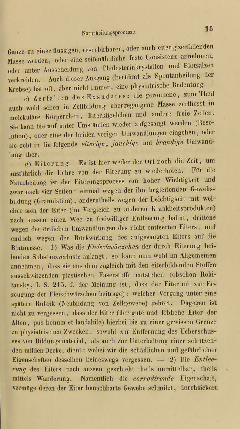 Ganze zu einer fltlssigen, resorbirbaren, oder auch eiterigzerfal enden Masse werden, oder eine seifenabnliche feste Consistenz annehmen, Oder inner Ausscheidung von Cholesterinkrystallen und Blutsalzen verkreiden. Auch dieser Ausgang (berUhmt als Spontanbeilung er Krebse) hat oft, aber nicbt iiiimer, eine pbysiatrische Bedeutung. c) Zerfallen des Exsudates: die geronnene, zum Tbeil auch wohl schon in Zellbildung iibergegangene Masse zerfliesst in molekulare Kbrperchen, Eiterkiigelchen und andere freie Zellen. Sie kann hierauf unter Umstanden wieder aufgesaugt werden (Reso- lution) , Oder eine der beiden vorigen Umwandlungen eingeben, oder sie gebf in die folgende eiterige, jauchigo und brandige Uinwand- lung iiber. d) Eiterung. Es ist bier weder der Ort noch die Zeit, urn ausfuhrlich die Lehre von der Eiterung zu wiederholen. FOr die Naturheilung ist der Eiterungsprocess von hoher Wichtigkeit und zwar nach vier Seiten: einmal wegen der ihn begleitenden Gevvebs- bildung (Granulation), anderntheils wegen der Leichtigkeit mit wel- cher sich der Eiter (im Vergleich zu anderen Krankheitsprodukten) nach aussen einen Weg zu freiwilliger Entleerung bahnt, drittens wegen der Ortlichen Umwandlungen des nicbt enlleerten Eiteis, und endlich wegen der Riickwirkung des aufgesaugten Eiters auf die Blutmasse. 1) Was die Fleischwurzchen der durch Eiterung hei- lenden Substanzverluste anlangt, so kann man wohl im Allgemeinen annehmen, dass sie aus dem zugleich mit den eiterbildenden StolTen ausschwitzenden plastischen Faserstoffe entstehen (obschon Roki- tansky, I. S. 215. f. der Meinung ist, dass der Eiter mit zur Er- zeugung der Fleischwarzchen beitrage) : welcher Vorgang unter eine spatere Rubrik (Neubildung von Zellgewebe) gehiirt. Dagegen ist nicbt zu vergessen, dass der Eiter (der gute und lobliche Eiter der Alten, pus bonum et laudabile) hierbei bis zu einer gewissen Grenze zu physiatrischen Zwecken, sowohl zur Entfernung des Ueberschus- ses von Bildungsmaterial, als auch zur Unterhaltung einer schiltzen- den milden Decke, dient: wobei wir die schadlichen und gefahrlicben Eigenschaften desselben keineswegs vergessen. — 2) Die Entlee- mng des Eiters nach aussen gescbieht tbeils unmittelbar, tlieils mittels Wanderung. Namentlich die corrodirende Eigenscliaft, vermOge deren der Eiter benachbarte Gewebe schmilzt, durchsickert