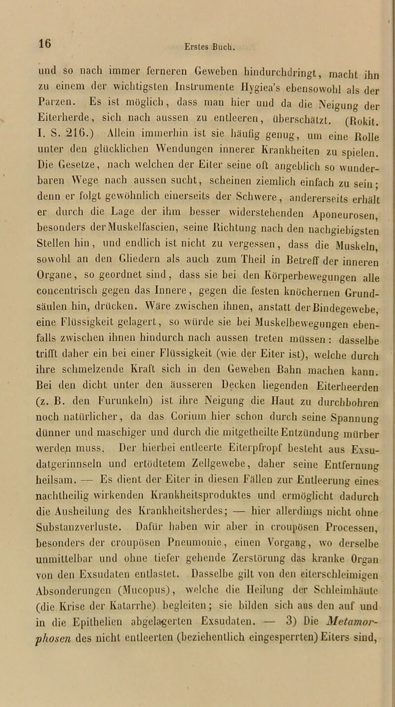 unci SO nach immer fcrncren Geweben hiiulurchdringt, macht ihn zu einem cler wicbligsten Inslrumenle Hygiea’s eberisowobl als der Parzen. Es ist mOglich, dass man bier und da die Neigung der Eiterherde, sicb nach aussen zu enlleeren, Qberschaizt. (Rokit I. S. 216.) Ailein imnierbin ist sie liautig genug, um eine Rolle unter den glucldichen Wendungen innerer Krankheiten zu spielen. Die Gesetze, nach vvelchen der Eiter seine oft angeblich so wunder- baren Wege nach aussen sucht, scheinen ziemlich einfach zu sein • denn er folgt gewOhnlich einerseits der Schwere, andererseits erhalt er durch die Lage der ihm besser widerstehenden Aponeurosen, besonders der Muskelfascien, seine RichLung nach den nacbgiebigsten Stellen bin, und endlich ist nicht zu vergessen, dass die Muskeln sowohl an den Gliedern als aucli zum Theil in Betreff der inneren Organe, so geordnet sind, dass sie bei den KOrperbewegungen alle concentrisch gegen das Innere, gegen die festen knochernen Grund- saulen bin, driicken. Ware zwiseben ibnen, anstatt derBindegewebe, eine Elussigkeit gelagert, so wiirde sie bei Muskelbewegungen eben- falls zwiseben ibnen bindurcb nacb aussen treten miissen : dasselbe trilTt daber ein bei einer Elussigkeit (wie der Eiter ist), welcbe durch ihre schmelzende Kraft sicb in den Geweben Babn macben kann. Bei den dicht unter den ausseren Decken liegenden Eiterbeerden (z. B. den Furunkeln) ist ibre Neigung die Haut zn durebbohren noeb naturlicber, da das Coriuin bier sebon durcb seine Spannung diinner und maschiger und durcb die initgetheilteEntzundung inilrber werdep muss. Der hierbei entleerte Eiterpfropf bestebt aus Exsu- datgerinnseln und ertdcltetem Zellgewebe, daber seine Entfernung heilsam. — Es client cler Eiter in cliesen Fdllen zur Entleerung eines nacbtbeilig wirkenden Krankbeitsprocluktes und ermOglicht dadurch die Ausbeilung cles Krankbeitsberdes; — bier allerclings niebt obne Siibstanzverluste. Dafilr baben wir aber in croupOsen Processen, besonders cler crouposen Pneumonie, einen Vorgang, wo clerselbe unmittelbar und obne Defer gebencle Zerstorung das kranke Organ von den Exsndaten entlastet. Dasselbe gilt von den eitcrscbleimigen Absonclerungen (Mucopus), welcbe die Ileilung cler Scbleimbante (die Krise der Katarrbe) begleilcn; sie bilden sicb aus den auf und in die Epithelien abgelagerten Exsuclaten. — 3) Die Metamor- ’ phosen des nicht entleerten (beziebentlicb eingesperrten) Eiters sind,