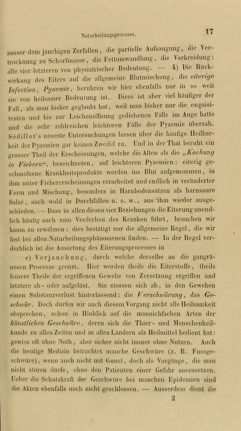 ausserdemjauchigenZerfallen, die parlielle Aufsaugung, die Ver- IrocknungznSchorfmasse, die Fettumwandlang, die Verkreidung: alle vier letzlercn von physialrischer Bedeutung. — i) Die Riick- wirknng des Eiters auf die allgenieine Blutmischung, die eiterige Infection, Pyaemie, bcrilhren wir liier ebenlalls nur in so vveit sie von heilsanier Bedeulung ist. Diess ist aber viel Mufiger der Fall, als man bisber geglaubt bat, well man bisher nur die exquisi- testen mid bis zur LeichenOffnung gedielienen Falle im Auge hatte und die sehr zablreiclien leicbteren Falle der Pyaemie ubersah. Sedillot’s neiieste Untersuchungen lassen iiber die haufige Heilbar- keit derPyaemien gar keinen Zwcifel zu. Und in der That beruht ein grosser Tbeil der Erscheinungen, welche dieAlten als die ,J{ochuiig in Fiebern^'-, bezeiclineten, auf leicbteren Pyaemien : eiterig ge- scbmolzene Krankheitsprodukte werden ins Blut aufgenoramen, in ihm nnter Fiebererscheinimgen verarbeitet und endlich in veranderter Form und Mischung, besonders in Harnbodensatzen als harnsaure Salze, auch vvobl in Durchfallen u. s. w., aus 111111 wieder ausge- scliieden.— Dass in alien diesen vier Bezieliungen dieEiterungunend- licli haufig aucli zum Verderben des Kranken fuhrt, brauclien wir kauni zu ervvalmen: dies bestatigt nur die allgemeiiie Regel, die wir fast bei alien Naturheilungsphanonienen finden. — In der Regel ver- derblicli ist die Ausartung des Eiterungsprocesses in e) Verjaucliung, durch welche derselbe an die gangra- nOsen Processe grenzt. Hier werden theils die Eiterstoffe, theils feinere Tbeile der ergriffenen Gewebe von Zersetzung ergriffen und letztere ab - oder aufgelflst, Sie stossen sicb ab, in den Geweben einen Substanzverlust liinterlassend: die P^erschwlirung, das Ge- schwii?’. Docli dQrfeii wir auch diesem Vorgang nicht alle Heilsamkeit absprecben, schon in Hinblick auf die mannichfacben Arten der k'unstlichen Geschwure, deren sicb die Thier- und Mensclienheil- kunde zu alien Zeiten und in alienLandern als Heilmittel bedient hat: gewiss oft obne Noth, aber sicher nicht immer olnifr Nutzen. Auch die heutige Medizin betrachtet mancbe Geschwilre (z. B. Fussge- schwilre), wenn auch nicht mit Gunst, doch als Vorgange, die man nicht stiiren dilrfe, ohne den Patienten einer Gefahr auszusetzen. Ueber die Schutzkraft der Geschwilre bei manchen Epidemien sind die Akten ebenfalls noch nicht geschlossen. — Ausserdem dieiit die 2