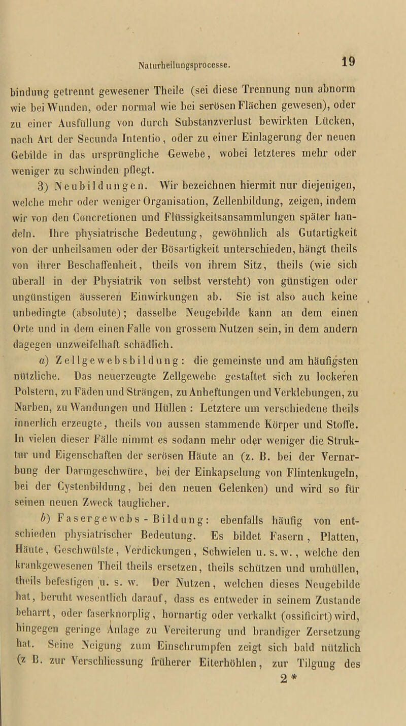 binclung getrennt gewesener Tlieile (sei diese Trennung nun abnorm wie bei Wimcleii, oder normal wie bei serOsen Flachen gewesen), oder zu eincr AusfuIIung von durch Substanzverlust bewirklen Lilcken, nach Art der Secunda Intentio, oder zu einer Einlagerung der neuen Gebilde in das ursprilngliche Gewebe, wobei letzteres mehr oder weniger zu schwinden pflegt. 3) Ne ub iI d un ge n. Wir bezeichnen hiermit nur diejenigen, welche melir oder weniger Organisation, Zellenbildung, zeigen, indem wir von den Concretionen und Fliissigkeilsansammlungen spSter han- deln. Hire pbysiatrische Bedeutung, gewOhnlich als Gutartigkeit von der unbeilsamen oder der BcJsartigkeit unterschieden, hangt Iheils von ilirer BeschafTenheit, Iheils von ihrem Sitz, theils (wie sich iiberall in der Pbysiatrik von selbst versteht) von gunstigen oder ungiinstigen ausseren Einwirkungen ab. Sie ist also auch keine unbedingte (absolute); dasselbe Neugebilde kann an dem einen Orte und in dem einen Falle von grossem Nutzen sein, in dem andern dagegen unzvveifelhaft scbadlicb. a) Zellgewebsbildung; die gemeinste und am haufigsten nutzlicbe. Das neuerzeugte Zellgewebe gestaltet sich zu lockefen Polstern, zu Faden und Striingen, zu Anheftungen und Verklebungen, zu Narben, zu Wandungen und Hitllen ; Letztere um verschiedene theils innerJicb erzeugte, theils von aussen stamraende Korper und Stoffe. In vielen dieser Falle nimmt es sodann mehr od^r weniger die Struk- tur und Eigenscliaften der serosen Haute an (z. B. bei der Vernar- bung der Darmgeschwitre, bei der Einkapselung von Flintenkugeln, bei der Cystenbildung, bei den neuen Gelenken) und wird so fitr seinen neuen Zweck tauglicher. b) Fasergewebs-Bildung: ebenfalls haufig von ent- schieden physiatrischer Bedeutung. Es bildet Fasern, Flatten, Haute, Gescliwillste, Verdickungen, Schvvielen u.s. w., welche den krankgewesenen Theil theils ersetzen, theils schutzen und umhUllen, theils befestigen _u. s. w. Der Nutzen, welcben dieses Neugebilde hat, bcruht wesentlich darauf, dass es entweder in seinem Zustande bcharrt, oder faserknorplig, hornartig oder verkalkt (ossificirt) wird, hingegen gcringe Anlage zu Verciterung und brandiger Zersetzung hat. Seine Neigung zum Einschrumpfcn zeigt sich bald niltzlich (z B. zur Vcrschliessung frUherer Eiterhbhlen, zur Tilgung des 2*
