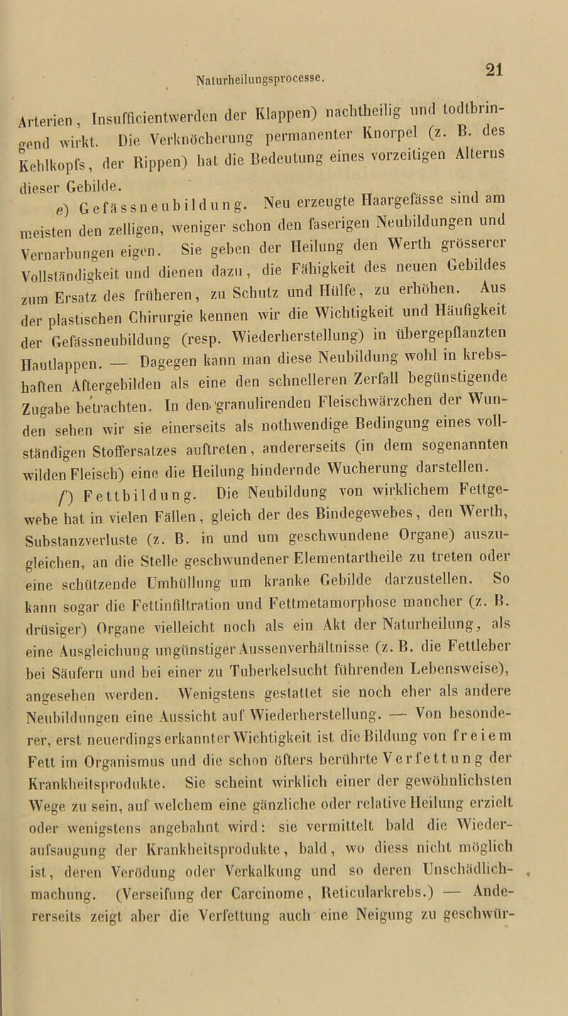 Arterien, Insufficientwerclen der Klappen) naclilheilig und lodtbrm- .pnd wirkt. Die VerUnOcherung permanenter Knorpel (z. B. des Kehlkopfs, der Rippen) hat die Bedcutung eines vorzeiligen Altertis dieser Gebilde. e) G e fa s s n e u b i 1 d u n g. Neu erzeiigte Haargefasse s.nd am iveisten den zelligen, weniger schon den faserigen Neubildungen und Vernarbnngen eigen. Sie geben der Heilung den Werth grbssercr Vollslandigkeit und dienen dazii, die Fabigkeit des neuen Gebilc es zum Ersatz des fnlheren, zu Schutz und Iliilfe, zu erhohen. Aus der plastischen Chiriirgie kennen wir die Wichtigkeit und Haufigkeit der Gefassneubildung (resp. Wiederherstellung) in iil)ergepflanzten Hautlappen. — Dagegen kann man diese Neubildung wohl in krebs- haften Aftergebilden als eine den scbnelleren Zerfall begimstigende Zugabe betrachten. In den> granulirenden Fleischwarzchen der Wun- den sehen wir sie einerseits als notbwendige Bedingung eines voll- standigen Stoffersatzes auftreten, andererseits (in dem sogenannten wildenFleisch) eine die Heilung hindernde Wucherung darstellen. f) Fettbildung. Die Neubildung von wirklichem Fettge- webe hat in vielen Fallen, gleicb der des Bindegewebes, den Werth, Substanzverluste (z. B. in und urn geschwundene Organe) auszu- gleicben, an die Stelle geschwundener Elementartheile zu treten oder eine schiltzende UinhUllung um kranke Gebilde darzustellen. So kann sogar die Fettinfiltration und Fettmetamorphose mancher (z. B. driisiger) Organe vielleicbt noch als ein Akt der Natuiheilung, als eine Ausgleicbung ungiinstiger Aussenverhaltnisse (z.B. die Fettleber bei Saufern und bei einer zu Tuberkelsucht filhrenden Lebensweise), angesehen werden. Wenigstens gestattet sie noch eher als andere Neubildungen eine Aussicht auf Wiederherstellung. — Von besonde- rer, erst nenerdingserkannterWichtigkeit ist die Bildung von freiem Felt im Organismus und die schon (iftcrs berilhrte Ver fe tt u n g der Krankheitsprodukte. Sie scheint wirklich einer der gewohnlichslen Wege zu sein, auf welchem eine giinzliche oder relative Heilung erzielt oder wenigstens angebahnt wird: sie vermittclt bald die Wieder- aufsaugung der Krankheitsprodukte, bald, wo diess nicbt mOglich ist, deren VerOdung oder Verkalkung und so dercn TJnschadlich- machung. (Verseifung der Carcinome, Belicularkrebs.) — Ande- rerseits zeigt aber die Verfetlung aucb eine Neigung zu gescbwilr-
