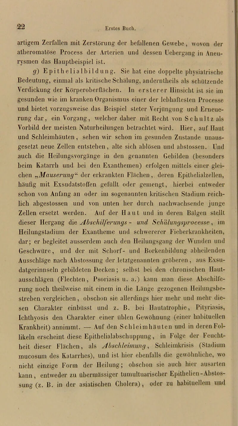 artigem Zerfallen mit ZerstOrung der befallenen Gcwebe, woven der alberomatOse Process der Arterien und dessen Uebergang in Aneu- rysmen das Hauptbeispiel ist. g) E p i t h e 1 i a I b i 1 d u n g. Sie hat eine doppelte pbysiatrische Bedeutung, einmal als kritische Schalung, andernlbeils als scbiitzende Verdickung der KorperoberQaclien. In ersterer Ilinsicbt isi sie im gesunden wie im kranken Organismus einer der lebhaftesten Processe und bietet vorzugsweise das Beispiel steter Verjilngnng und Erneue- rung dar, ein Vorgang, welcher daher mit Becht von Schultz als Vorbild der meisten Naturheilungen betrachtet wird. Hier, auf Haut und Schleimhauten, sehen wir schon im gesunden Zustande unaus- gesetzt neue Zellen entstehen, alte sich ablosen und abstossen. Und auch die Heilungsvorgiinge in den genannten Gebilden (besonders beim Katarrb und bei den Exanthemen) erfolgen mittels einer glei- cben ^^Mauserung'’’ der erkrankten Flachen, deren Epitbelialzellen, haufig mit Exsudatstoffen gefiillt oder gemengt, bierbei entweder schon von Anfang an oder im sogenannten kritischen Stadium reich- lich abgestossen und von unten her durch nachwachsende junge Zellen ersetzt werden. Auf der Haut und in deren Balgen stellt dieser Hergang die Abschilferungs - und Schdlungsprocessc, im Heilungstadium der Exantheme und schwererer Fieberkrankheiten, dar; er begleitet ausserdem auch den Heilungsgang der Wunden und Geschwilre, und der mit Scliorf- und Borkenbildung abbeilenden Ausschlage nach Abstossung der letztgenannten groberen , aus Exsu- datgerinnseln gebildeten Decken; selbst bei den chronischen Haut- ausschlagen (Flechten, Psoriasis u. a.) kann man diese Abschilfe- rung noch theilvveise mit einem in die Lange gezogenen Heilungsbe- streben vergleichen, obschon sie allerdings hier mehr und mehr die- sen Charakter einbilsst und z. B. bei Ilautatrophie, Pityriasis, Ichthyosis den Cliarakter einer iiblen GewOhnung (einer habiluellen Krankheit) annimmt. — Auf den ScbleimliJiuten und in derenFol- likeln erscheint diese Epithelialabschuppung, in Folge der Feucht- heit dieser FUichen, als Abschleinmng, Scbleimkrisis (Stadium mucosum des Katarrhes), und ist bier ebenfalls die gewohnliche, wo nicht einzige Form der Heilung; obschon sie auch hier ausarten kann, entweder zu Ubermiissiger tumultuarischer Epitlielien-Abstos- sung (z. B. in der asiatischen Cholera), oder zu habituellem und