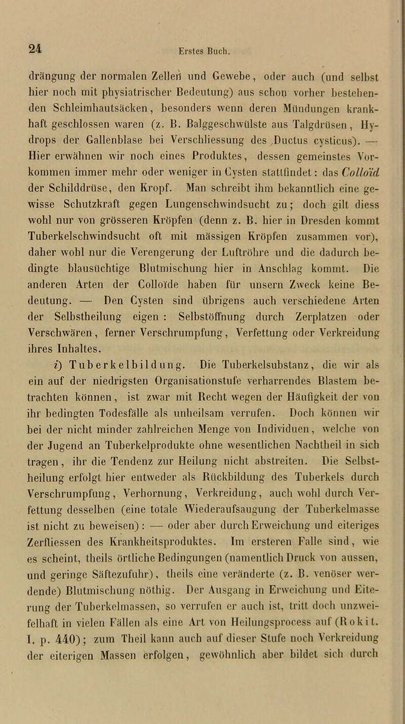 driingung der normalen Zelleii und Gevvebe, oder auch (und selbst bier iiocb mit physiatrischer Bedeulung) aus scbon vorher besteben- den Schleimbautsiicken, besonders wenn dcren Milndungen krank- haft geschlossen waren (z. B. Balggeschvvillste aus Talgdrilsen, Hy- drops der Gallenblase bei Verschliessung des ,Ductus cysticus). — Hier erwabnen wir noch eines Produktes, dessen gemeinstes Vor- kommen immer mebr oder weniger in Cysten statlfindet: das Collo'id der Schilddruse, den Kropf. Man scbreibt ibin bekannllicb eine ge- wisse Schutzkraft gegen Lungenscbvvindsucbt zu; doch gilt diess wohl nur von grOsseren Krbpfen (denn z. B. hier in Dresden kommt Tuberkelschwindsucht oft mit mSssigen Krbpfen zusammen vor), daber wohl nur die Verengerung der Luftrbhre und die dadurch be- dingte blausiichtige Blutmischung hier in Anschlag kommt. Die andereii Arten der Colloide haben filr unsern Zweck keine Be- deutung. — Den Cysten sind itbrigens aucb verschiedene Arten der Selbstheilung eigen : SelbstOffnung durch Zerplatzen oder Verschwaren , ferner Verschrumpfimg, Verfettung oder Verkreidung ihres Inhaltes. i) Tuberkelbildung. Die Tuberkelsubstanz, die wir als ein auf der niedrigsten Organisationstufe verbarrendes Blastem be- trachten kbnnen, ist zwar mit Recht wegen der HSufigkeit der von ihr bedingten Todosfalle als unbeilsam verrufen. Doch kOnnen wir bei der nicht minder zahlreichen Menge von Individuen, welche von der Jugend an Tuberkelprodukte ohne wesentlichen Nachlbeil in sicb tragen, ihr die Tendenz zur Heilung nicht abstreiteu. Die Selbst- heiliing erfolgt hier entweder als Riickbildimg des Tuberkels durch Verschrumpfung, Verhornung, Verkreidung, aucb wohl durch Ver- fettung desselben (eine totale Wiederaufsaugung der Tuberkelmasse ist nicht zu beweisen): — oder aber durch Erweicbung und eiteriges Zerlliessen des Krankheitsproduktes. Im ersteren Falle sind, wie es scheint, theils brtliche Bedingungen (namentlich Druck von aussen, und geringc Saftezufuhr), theils eine veriinderte (z. B. venOser wer- dende) Blutmischung nbthig. Der Ausgang in Erweicbung und Eite- rung der Tuberkclmassen, so verrufen er aucb ist, tritt doch unzwei- felhaft in vielen Fallen als eine Art von Ileihmgsprocess auf (Bokit. 1. p. 440); zum Theil kaiin aucb auf dieser Stufe noch Verkreidung der eiterigen Massen erfolgen, gewOhnlich aber bildet sicb durch