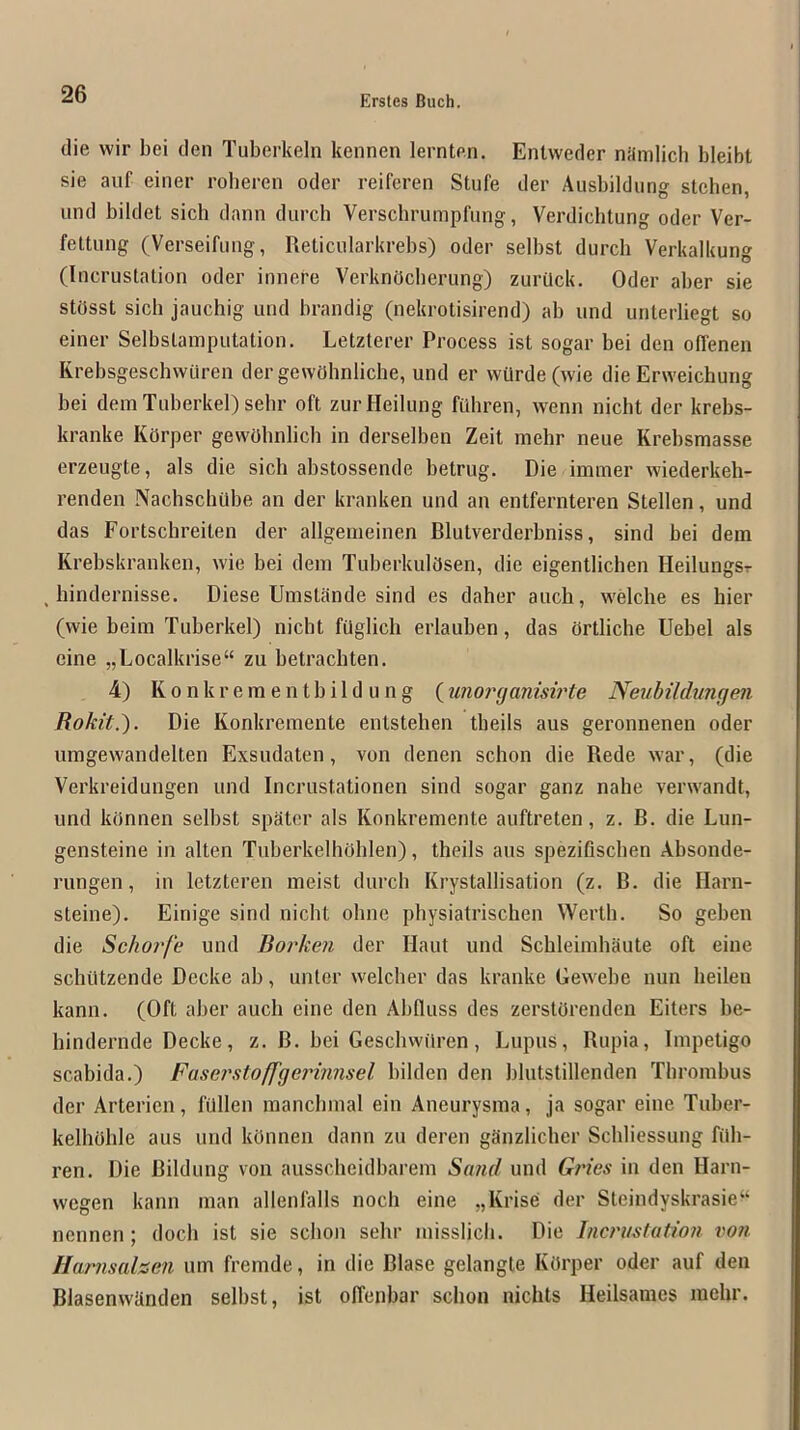 (lie wir bei tlen Tuberkeln kennen lernten. Entweder nilmlich bleibt sie aiif einer roberen oder reiferen Stufe der Aiisbildung stcben, und bildet sich dann (lurch Verschrumpfung, Verdichtung oder Ver- fettung (Verseifung, Reticiilarkrebs) oder selbst durch Verkalkung (Incrustation oder innere Verkndcberung) zurilck. Oder aber sie stOsst sich jauchig und brandig (nekrotisirend) ab und unterliegt so einer Selbstamputation. Letzterer Process ist sogar bei den offenen Krebsgescbvvuren der gewflhnliche, und er wUrde(wie die Erweichung bei demTuberkel)sehr oft zurHeilung fuhren, wenn nicht der krebs- kranke KOrper gewObnlich in derselben Zeit mehr neue Krebsmasse erzeugte, als die sich abstossende betrug. Die immer wiederkeh- renden Nachschube an der kranken und an entfernteren Stellen, und das Fortschreilen der allgemeinen Blutverderbniss, sind bei dem Krebskranken, wie bei dem Tuberkuldsen, die eigentlichen Heilungsr , hindernisse. Diese Umstande sind es daher auch, welche es bier (wie beim Tuberkel) nicht faglich erlauben, das ortliche Uebel als cine „Localkrise“ zu betrachten. 4) K 0 n k r e ra e n t b i 1 d u n g (imorcjanisirte Neubildtmgen Rokit.). Die Konkremente enlstehen theils aus geronnenen oder umgewandelten Exsudaten, von denen schon die Rede war, (die Verkreidungen und Incrustationen sind sogar ganz nahe verwandt, und ktinnen selbst spdter als Konkremente auftreten, z. B. die Lun- gensteine in alten Tuberkelhohlen), theils aus spezifiscben Absonde- rungen, in letzteren meist (lurch Krystallisation (z. B. die Harn- steine). Einige sind nicht olme physiatrischen Werth. So geben die Scho7'fe und Boi'ken der Haut und Scbleimhaute oft eine schittzende Decke ab, unter welcher das kranke Gewebe nun beilen kann. (Oft aber auch eine den Abfiuss des zerstOrenden Eiters be- hindernde Decke, z. B. bei Gescbwiiren, Lupus, Bupia, Impetigo scabida.) Faserstoffgerinnsel bilden den blutstillenden Thrombus der Arterien, filllen raancbmal ein Aneurysma, ja sogar eine Tuber- kelhoble aus und kOnnen dann zu deren ganzlicher Scbliessung ftlli- ren. Die Bildung von ausscheidbarem Sand und Gries in den Harn- wegen kann man allenfalls noch eine „Krise der Steindyskrasie“ nennen ; doch ist sie scbon sehr misslicb. Die Incrmtation vo?i JIarnsahen urn fremde, in die Blase gelangte KOrper oder auf deii Blasenwknden selbst, ist offenbar schon nichts Heilsames mehr.