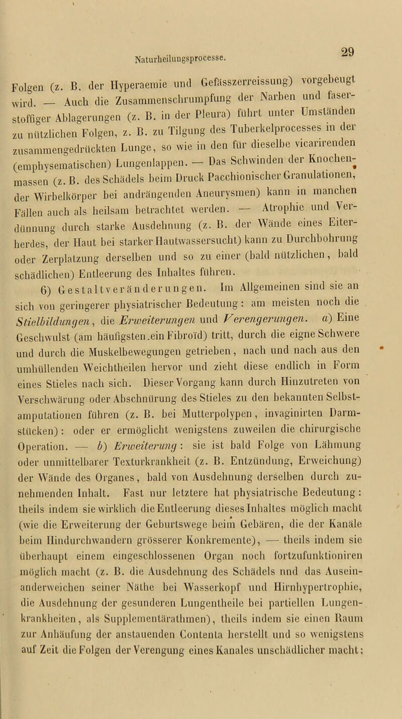 Folgen (z. B, der Hyperaemie inid Gefiisszcrreissung) voigebeugt _ Audi die Zusammensclminipfimg der Narben und faser- stolTiger Ablagerungen (z. B. in der Pleura) fiilirt imter Umslanden zu niUzlicben Folgen, z. B. zu Tilgung des Tuberkelprocesses in der zusaniniengedriickten Lunge, so wie in den fiir dieselbe vicanrenden (erapbyseniatisdien) Lungenlappeii. — Das Sdiwinden der Knodien- massen (z.B. desSdiadels beini Druck Pacdiionisdier Granulalionen, der Wirbelktirper bei andrangenden Aneurysnien) kanii m mandien Fallen aucli als lieilsam betraditet werden. — Atrophic und Vei- diiiinung durcli starke Ausdelinung (z. B. der WSiide eines Eiter- herdes, der Haul bei starker Hautwassersudil) kann zu Durchbohrung oder Zerplatzung derselben und so zu einer (bald niitzlidien, bald sdiadlichen) Eiitleerung des Iidialtes fiibren. 6) G e st a 11V e r a n d e r u n g en. Im Allgeiiieinen sind sie an sich von geringerer pbysiatrisdier Bedeutuiig: am meisten nodi die StidbilduncjeJi, die Erweitermujen und Ferengejnmgen. a) Eine Gesdiwulst (am liaungsteri.ein Fibroid) tritt, durdi die eigne Schwere und durdi die Muskelbewegungen getrieben, nach und nadi aus den umliidlenden Weichtbeilen bervor und zieht diese endlidi in Form eines Stieles nadi sidi. Dieser Vorgang kann durdi Hinzutreten von Versdiwarung oder Abschnilrung des Stieles zu den bekannten Selbst- aniputationen fuhren (z. B. bei Mutterpolypen, invaginirten Darm- sttidten): oder er ermoglicht wenigstens zuweilen die chirurgische Operation. — b) Erweiterung: sie ist bald Folge von Lahmung Oder unmittelbarer Texturkranklieit (z. B. Entziindung, Erweichung) der Wande des Organes, bald von Ausdelinung derselben durdi zu- nelimenden Inlialt. Fast iiur letztere hat pliysiatrische Bedeutuiig: theils indem sievvirklidi die Eiitleerung dieses Inlialtes mogiicb madit (wie die Erweiterung der Geburtswege beim Gebaren, die der Kanale beini Hindurchwandern grOsserer Konkremenle), — theils indem sie iiberliaupt einem eingesdilossenen Organ nodi fortzufunktioniren inOglich macbt (z. B. die Ausdelinung des Sduidels nnd das Ausciii- anderweidien seiner Natlie bei Wasserkopf und Hirnbypertropliie, die Ausdebnung der gesundercn Lungentbeilc bei particllen Lungen- kranklieiten, als Supplementarathmen), theils indem sie cinen Baum zur Anhaufung der anstaueiiden Contenta bcrstelll und so wenigstens auf Zeit die Folgen der Verenguiig eines Kaiiales unsdiadlidier iiiadit: