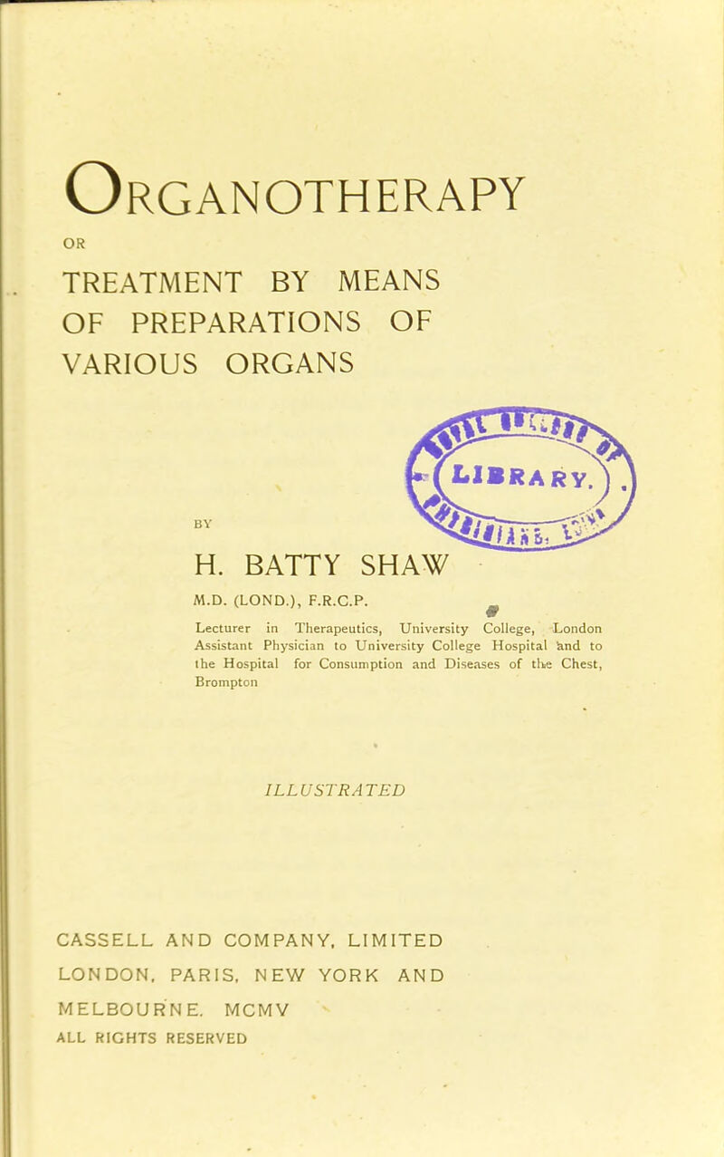 Organotherapy OR TREATMENT BY MEANS OF PREPARATIONS OF VARIOUS ORGANS BY H. BATTY SHAW M.D. (LOND.), F.R.C.P. ^ Lecturer in Therapeutics, University College, London Assistant Physician to University College Hospital knd to ihe Hospital for Consumption and Diseases of the Chest, Brompton ILLUSTRATED CASSELL AND COMPANY. LIMITED LONDON. PARIS. NEW YORK AND MELBOURNE. MCMV ALL RIGHTS RESERVED