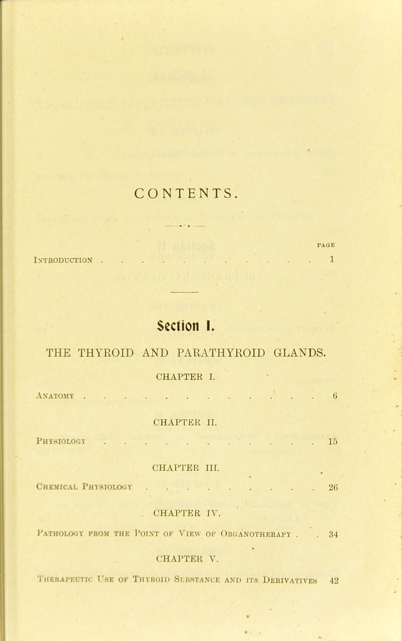 CONTENTS. PAQE Introduction 1 Section I. THE THYROID AND PARATHYROID GLANDS. CHAPTER I. Anatomy ' . . 6 CHAPTER II. Physiology 15 CHAPTER III. Chemical Physiology 26 , CHAPTER IV. Pathology krom the Point of View oi- Organotherapy . 34 CHAPTER V. Therapeutic U.se ok Thyroio Sub.stance and it.s Dekivatives 42