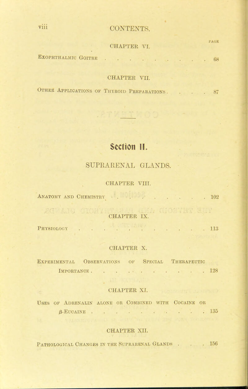 VI CONTENTS. l-AOE CHAPTER Vr. Exophthalmic Goithe CHAPTER vn. Other Applications ok Thyroid Preparations. ... 87 Section ii. SUPRARENAL GLANDS. CHAPTER VIII. Anatomy and Chemistry 102 CHAPTER IX. Physiology 113 CHAPTER X. Experimental Observations of Special Therapeutic Importance 128 , CHAPTER XI. Uses of Adrenalin alone or Combined with Cocaine ok ;8-EuCAINE 135 CHAPTER XII. PATHOLOaiCAL CHANGES IN THE SUPRARENAL GLANDS . .156