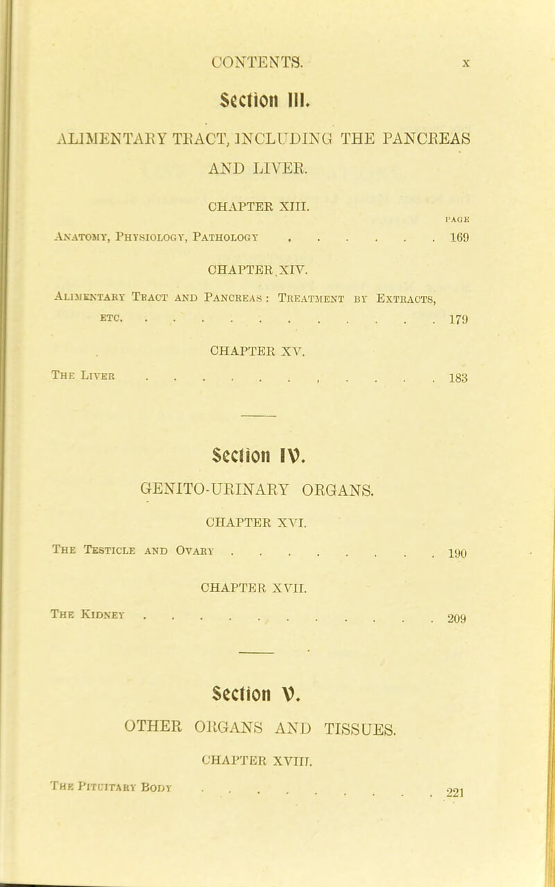 Section III. ALIMENTARY TEACT, INCLUDING THE PANCEEAS AND LIVER. CHAPTER XIII. PAGE Aa'atomy, Physiology, Pathology 169 CHAPTER, XIV. Aliukntary Tbact and Pancreas : Treatment by Extracts, ETC 170 CHAPTER XV. The Liver 183 Secdon IV. GENITO-UEINARY OEGANS. CHAPTER XVI. The Testicle and Ovary 190 CHAPTER XVII. The Kidney 209 Section V. OTHER OEGANS AND TISSUES. CHAPTER XVIII. The Pituitary Body