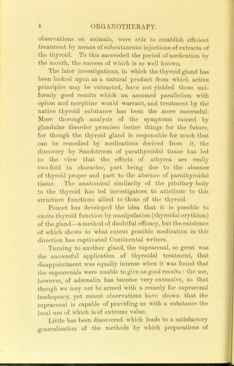 observations on animals, were able to establish efficient treatment by means of subcutaneous injections of extracts of the thyroid. To this succeeded the period of medication by the mouth, the success of which is so well known. The later investigations, in which the thyroid gland has been looked upon as a natural product from which active principles may be extracted, have not yielded those uni- formly good results which an assumed parallelism with opium and morphine would warrant, and treatment by the native thyroid substance has been the more successful. More thorough analysis of the symptoms caused by glandular disoi'der promises better things for the future, for though the thyroid gland is responsible for much that can be remedied by medications derived from it, the discovery hj Sandstroem of parathyroidal ti-ssue has led to the view that the effects of athyrea are really two-fold in character, part being due to the absence of thyroid proper and part to the absence of parathyroidal tissue. The anatomical similarity of the pituitary body to the thyroid has led investigators to attribute to this structure functions allied to those of the thyroid. Poucet has developed the idea that it is possible to excite thyroid function by manipulation (thyroidal-ery thism) of the gland—a method of doubtful efficacy, but the existence of which shows to what extent possible medication in this direction has captivated Continental writers. Turning to another gland, the suprarenal, so great was the successful application of thyroidal treatment, that disappointment was equally intense when it was found that the suprarenals were unable to give as good results : the use, however, of adrenalin has become very extensive, so that though we may not be armed with a remedy for suprarenal inadequacy, yet recent observations have shown that the suprarenal is capable of providing us with a substance the local use of which is of extreme value. Little has been discovered which leads to a satisfactory generalisation of the methods by which preparations of