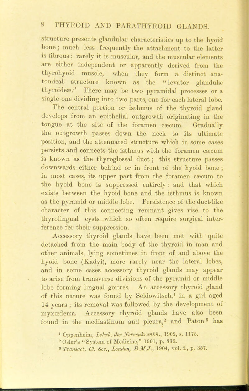structure presents glandular characteristics up to the hyoid bone; much loss frequently the attachment to the latter is fibrous; rarely it is muscular, and the muscular elements are either independent or apparently derived from the thyrohyoid muscle, when they form a distinct ana- tomical structure known as the levator glandulse tliyroidese. There may be two pyramidal processes or a single one dividing into two parts, one for each lateral lobe. The central portion or isthmus of the thyroid gland develops from an epithelial outgrowth originating in the tongue at the site of the foramen csecum. Gradually the outgrowth passes down the neck to its ultimate position, and the attenuated structure which in some cases persists and connects the isthmus with the foramen cjecum is known as the thyroglossal duct; this structure passes downwards either behind or in front of the hyoid bone ; in most cases, its upper part from the foi-amen csecum to the hyoid bone is suppressed entirely : and that which exists between the hyoid bone and the isthmus is known as the pyramid or middle lobe. Persistence of the duct-like character of this connecting remnant gives rise to the thyrolingual cysts which so often require surgical inter- ference for their suispression. Accessory thyroid glands have been met with quite detached from the main body of the thyroid in man and other animals, lying sometimes in front of and above the hyoid bone (Kadyi), more rarely near the lateral lobes, and in some cases accessory thyroid glands may appear to arise from transverse divisions of the pyramid or middle lobe forming lingual goitres. An accessory thyroid gland of this nature was found by Seldowitsch,! in a girl aged 14 years ; its removal was followed by the development of myxoedema. Accessory thyroid glands have also been found in the mediastinum and pleura,^ and Paton^ has ' Oppenheim, Lehrh. der Nervenkrankh., 1902, s. 1175. : 2 Osier's  System of Medicine, 1901, p. 836. 3 Tratisact. 07. Soc, London, B.M.J., 1904, vol. i., p. 357.