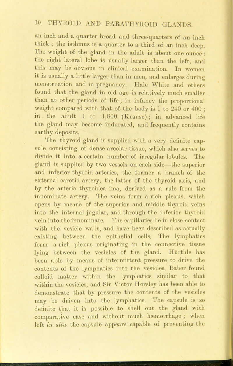 an inch and a quarter broad and three-quarters of an inch thick ; the isthmus is a quarter to a third of an incli deep. The weight of the gland in the adult is about one ounce : the right lateral lobe is usually larger than the left, and this may be obvious in clinical examination. In women it is usually a little larger than in men, and enlarges during menstruation and in pregnancy. Hale White and otiiers found that the gland in old age is relatively much smaller than at other periods of life; in infancy the proportional weight compared with that of the body is 1 to 240 or 400 ; in the adult 1 to 1,800 (Krause) ; in advanced life the gland may become indurated, and frequently contains earthy deposits. The thyroid gland is supplied with a very definite cap- sule consisting of dense areolar tissue, which also serves to divide it into a certain number of irregular lobules. The gland is supplied by two vessels on each side—the superior and inferior thyroid arteries, tlie former a branch of the external cai-otid artery, the latter of the thyroid axis, and by the arteria thyroidea ima, derived as a rule from tlie innominate artery. The veins form a rich plexus, which opens by means of the superior and middle thyroid veins into the internal jugular, and through the inferior thyi-oid vein into the innominate. The capillaries lie in close contact with the vesicle walls, and liave been described as actually existing between the epithelial cells. The lymphatics form a rich plexus originating in the connective tissue lying between the vesicles of the gland. Hiirthle has been able by means of intermittent pressure to drive tlie contents of the lymphatics into the vesicles, Baber found colloid matter within the lympliatics similar to that within the vesicles, and Sir Victor Horsley has been able to demonstrate that by pressure the contents of the vesicles may be driven into the lymphatics. The capsule is so definite that it is possible to shell out the gland with compai-ative ease and without much hicmorrhage ; wlien left in situ the capsule ajjpear.s capable of pi-eventing the