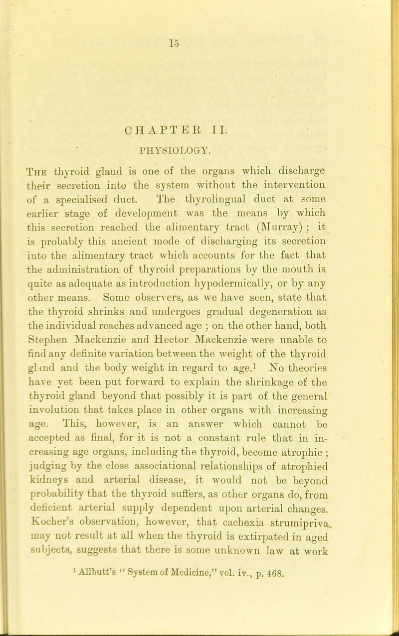 CHAPTER II. THYSIOLOGY. The thyroid gland is one of the organs which discharge their secretion into the system without the intervention of a specialised duct. The thyrolingual duct at some earlier stage of development was the means by which this secretion reached the alimentary tract (Murray) ; it is probably this ancient mode of dischai-ging its secretion into the alimentary tract which accounts for the fact that the administration of thyroid prepai'ations by the mouth is quite as adequate as introduction hypodermically, or by any other means. Some observers, as we have seen, state that the thyroid shrinks and undergoes gradual degeneration as the indiA^idual reaches advanced age ; on the other hand, both Stephen ^Mackenzie and Hector Mackenzie were unable to find any definite variation between the weight of the thyroid gUnd and the body weight in regard to age.^ No theories have yet been put forward to explain the shrinkage of the thyroid gland beyond that possibly it is part of the general involution that takes place in other organs with increasing age. This, however, is an answer which cannot be accepted as final, for it is not a constant rule that in in- creasing age organs, including the thyroid, become atrophic ; judging hy the close associational relationships of atrophied kidneys and arterial disease, it would not be beyond proljability that the thyroid sufi'ers, as other organs do, from deficient arterial supply dependent upon arterial changes. Kocher's observation, however, that cachexia strumipriva, may not result at all when the thyroid is extirpated in aged subjects, suggests that there is some unknown law at work ' Allbutt's  System of Medicine, vol. iv., p. 468.