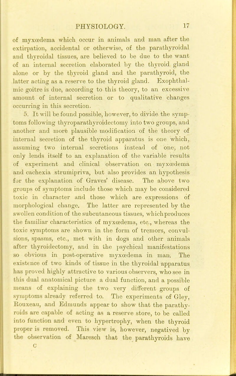 of myxoedema which occui* in animals and man after the extirpation, accidental or otherwise, of the parathyroidal and thyroidal tissues, are believed to be due to the want of an internal secretion elaborated by the thyroid gland alone or by the thyroid gland and the parathyroid, the latter acting as a reserve to the thyroid gland. Exophthal- mic goitre is due, according to this theory, to an excessive amount of internal secretion or to qualitative changes occurring in this secretion. 5. It Avill be found possible, however, to divide the symp- toms following thyroparathyroidectomy into two groups, and another and more plausible modification of the theory of internal secretion of the thyroid apparatus is one which, assuming two internal secretions instead of one, not only lends itself to an explanation of the variable results of experiment and clinical observation on myxoedema and cachexia strumipriva, but also provides an hypothesis for the explanation of Graves' disease. The above two groups of symptoms include those which may be considered toxic in character and those which are expressions of morphological change. The latter are represented by the swollen condition of the subcutaneous tissues, whichproduces the familiar characteristics of myxoedema, etc., whereas the toxic symptoms are shown in the form of tremors, convul- sions, spasnis, etc., met with in dogs and other animals after thyroidectomy, and in the psychical manifestations so obvious in post-operative myxoedema in man. The existence of two kinds of tissue in the thyroidal apparatus has proved highly attractive to various observers, who see in thi-s dual anatomical picture a dual function, and a possible means of explaining the two very different groups of symptoms already referred to. The experiments of Gley, Kouxeau, and Edmunds appear to show that the parathy- roids are capable of acting as a reserve store, to be called into function and even to hypertrophy, when the thyroid proper is removed. This view is, however, negatived by the observation of JVIaresch that the parathyroids have C