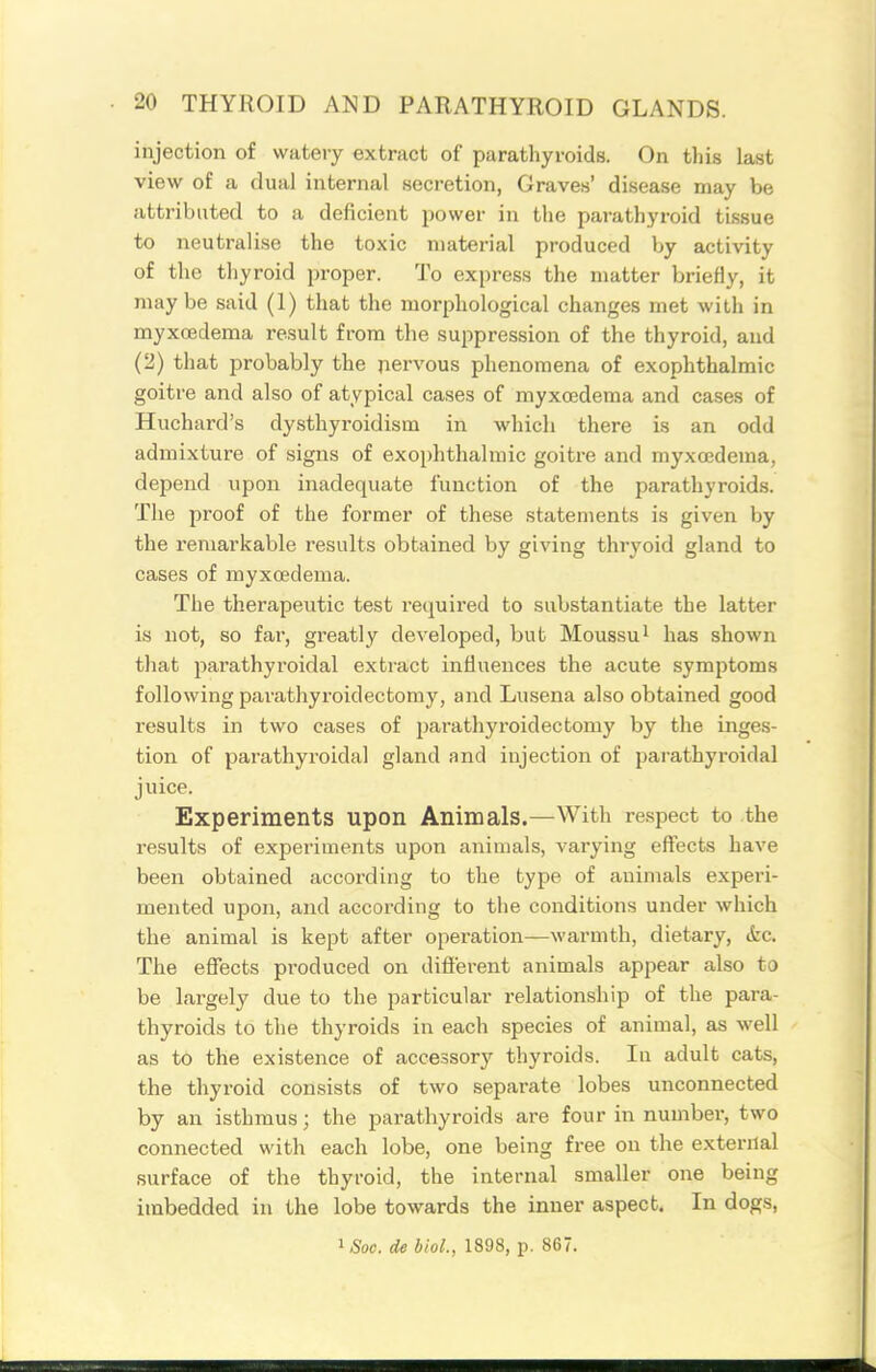 injection of watery extract of parathyroids. On this la.st view of a dual internal secretion, Graves' disease may be attributed to a deficient iwwev in the parathyroid tissue to neutralise the toxic material produced by activity of the thyroid proper. To express the matter briefly, it maybe said (1) that the morphological changes met with in myxcedema result from the suppression of the thyroid, and (2) that probably the nervous phenomena of exophthalmic goitre and also of atypical cases of myxcedema and cases of Huchard's dysthyroidism in which there is an odd admixture of signs of exophthalmic goitre and myxcedema, depend upon inadequate function of the parathyroids. The proof of the former of these statements is given by the remarkable results obtained by giving thryoid gland to cases of myxcedema. The therapeutic test required to substantiate the latter is not, so far, greatly developed, but Moussu^ has shown that parathyroidal extract influences the acute symptoms following parathyroidectomy, and Lusena also obtained good results in two cases of parathyroidectomy by the inges- tion of parathyroidal gland and injection of parathyroidal juice. Experiments upon Animals.—With respect to the results of experiments upon animals, varying effects have been obtained according to the type of animals experi- mented upon, and according to the conditions under which the animal is kept after operation—warmth, dietary, (fcc. The effects produced on different animals appear also to be largely due to the particular i-elationship of the para- thyroids to the thyroids in each species of animal, as well as to the existence of accessory thyroids. In adult cats, the thyroid consists of two separate lobes unconnected by an isthmus; the parathyroids are four in number, two connected with each lobe, one being free on the external surface of the thyroid, the internal smaller one being imbedded in the lobe towards the inner aspect. In dogs, ^Soc. de bioL, lS98,Tp. 867.
