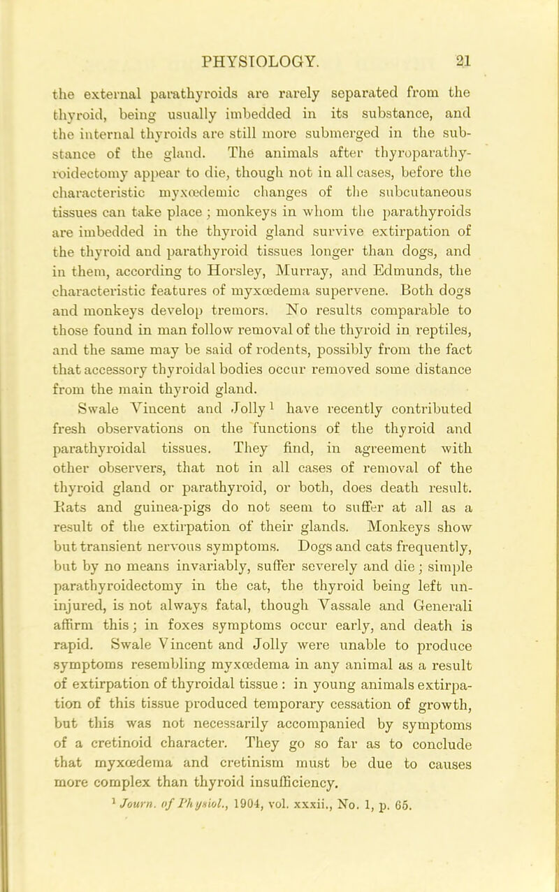 the external parathyroids are rarely separated from the thyroid, being usually imbedded in its substance, and the internal thyroids are still more submerged in the sub- stance of the gland. The animals after thyroparathy- roidecfcomy api)ear to die, though not in all cases, before the characteristic my.xcedemic changes of tlie subcutaneous tissues can take phice ; monkeys in whom tlie parathyroids are imbedded in the thyroid gland survive extirpation of the thyroid and parathyroid tissues longer than dogs, and in them, according to Horsley, Murray, and Edmunds, the characteristic features of myxedema supervene. Both dogs and monkeys develop tremors. No results comparable to those found in man follow removal of the thyroid in reptiles, and the same may be said of rodents, possibly from the fact that accessory thyroidal bodies occur removed some distance from the main thyroid gland. Swale Vincent and Jolly i have recently contributed fresh observations on the functions of the thyroid and parathyroidal tissues. They find, in agreement with other observers, that not in all cases of removal of the thyroid gland or parathyroid, or both, does death result. Eats and guinea-pigs do not seem to sufifer at all as a result of the extirpation of their glands. Monkeys show but transient nervous symptoms. Dogs and cats frequently, bat by no means invariably, suffer severely and die; simple parathyroidectomy in the cat, the thyroid being left un- injured, is not always fatal, though Vassale and Generali affirm this; in foxes symptoms occur early, and death is rapid. Swale Vincent and Jolly were unable to produce .symptoms resembling myxcedema in any animal as a result of extirpation of thyroidal tissue : in young animals extirpa- tion of this tis.sue produced temporary cessation of growth, but this was not necessarily accompanied by symptoms of a cretinoid character. They go so far as to conclude that myxcedema and cretinism must be due to causes more complex than thyroid insufficiency. ' Journ. of rhynioL, 1904, vol. xxxii., No. 1, p. 65.