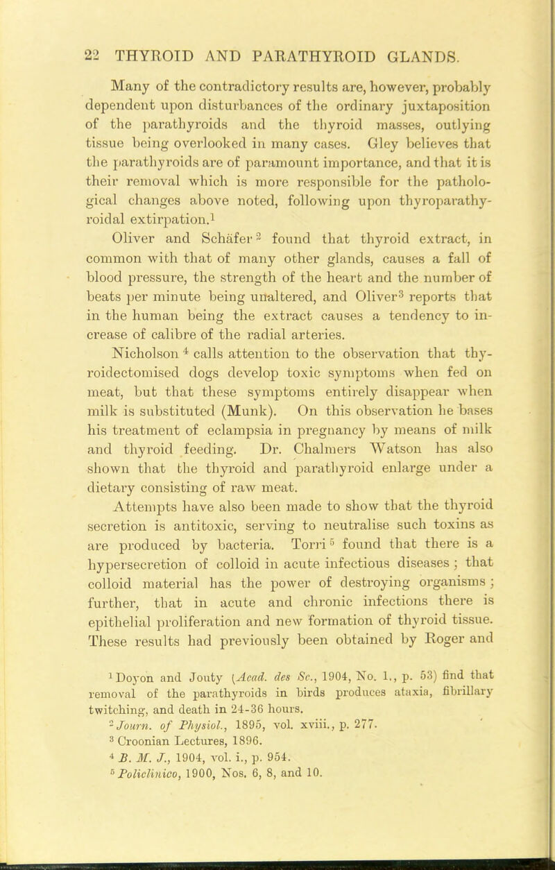Many of the contradictory results are, however, probably dependent upon disturbances of the ordinary juxtaposition of the parathyroids and the thyroid masses, outlying tissue being overlooked in many cases. Gley believes that the parathyroids are of paramount importance, and that it is their removal which is more responsible for the patholo- gical changes above noted, following upon thyroparathy- roidal extirjiation.i Oliver and Schafer^ found that thyroid extract, in common with that of many other glands, causes a fall of blood pressure, the strength of the heart and the number of beats per minute being unaltered, and Oliver^ reports that in the human being the extract causes a tendency to in- crease of calibre of the radial arteries. Nicholson * calls attention to the observation that thy- roidectomised dogs develop toxic symptoms when fed on meat, but that these symptoms entirely disappear when milk is substituted (Munk). On this observation he bases his treatment of eclampsia in pregnancy by means of milk and thyroid feeding. Dr. Chalmers Watson has also shown that the thyroid and parathyroid enlarge under a dietary consisting of raw meat. Attempts have also been made to show that the thyroid secretion is antitoxic, serving to neutralise such toxins as are produced by bacteria. Toriifound that there is a hypersecretion of colloid in acute infectious diseases ; that colloid material has the power of destroying organisms ; further, that in acute and chronic infections there is epithelial proliferation and new formation of thyroid tissue. These results had previously been obtained by Roger and iDoyon and Jouty [Acad, des Sc., 1904, No. 1., p. 53) find that removal of the parathyroids in birds produces ataxia, fibrillary twitching, and death in 24-36 hours. Journ. of Physiol, 1895, vol. xviii., p. 277. 3 Croonian Lectures, 1896. * B. M. J., 1904, vol. i., p. 954. ■'Foliclmico, 1900, Nos. 6, 8, and 10.