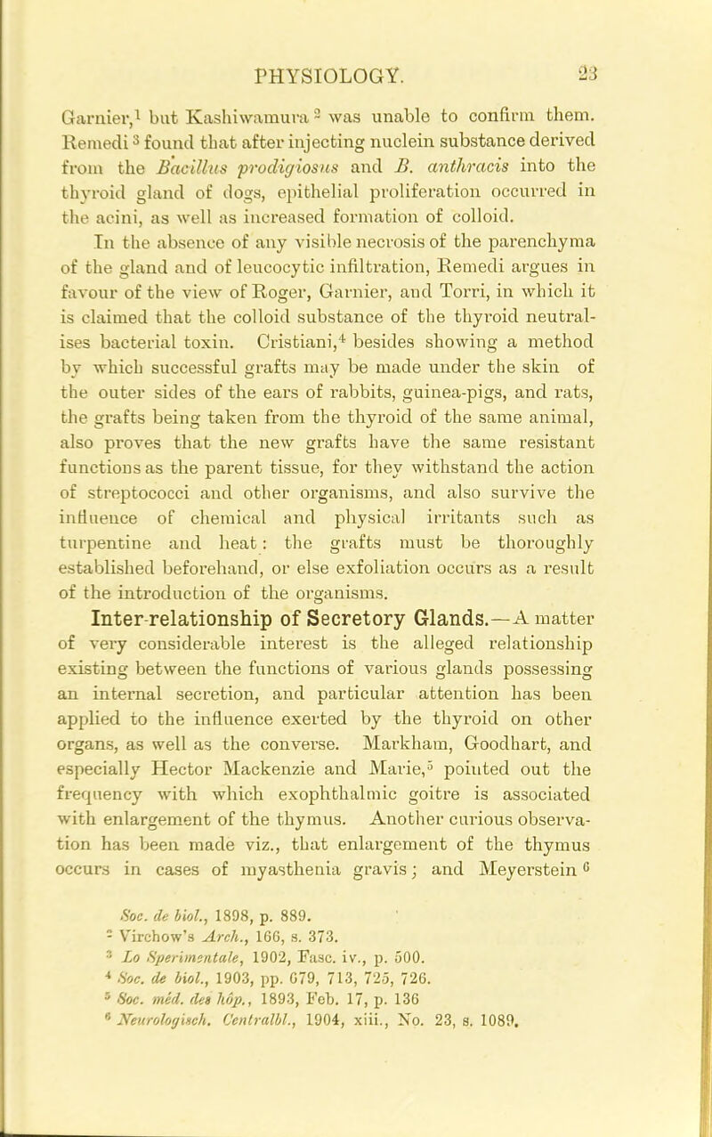 Garnier,! but Kashiwamura - was unable to confirm them. Remedi ^ found that aftev injecting nuclein substance derived from the Bacillus prodigiosus and B. anthracis into tlie thyroid gUmd of dogs, epithelial proliferation occurred in the acini, as well as increased formation of colloid. In the absence of any visible necrosis of the parenchyma of the gland and of leucocytic infiltration, Eemedi argues in favour of the view of Roger, Garnier, and Torri, in which it is claimed that the colloid substance of the thyroid neutral- ises bacterial toxin. Crisfciani,* besides showing a method by whicb successful grafts may be made under the skin of the outer sides of the ears of rabbits, guinea-pigs, and rats, the grafts being taken from the thyroid of the same animal, also proves that the new grafts have the same resistant functions as the parent tissue, for they withstand the action of streptococci and other organisms, and also survive the influence of chemical and physical irritants such as turpentine and heat: the grafts must be thoroughly established beforehand, or else exfoliation occurs as a result of the introduction of the organisms. Inter relationship of Secretory Glands.—A matter of very considerable interest is the alleged relationship existing between the functions of various glands possessing an internal secretion, and particular attention has been applied to the influence exerted by the thyroid on other organs, as well as the converse. Markham, Goodhart, and especially Hector Mackenzie and Marie, ^ pointed out the frequency with which exophthalmic goitre is associated with enlargement of the thymus. Another carious observa- tion has been made viz., that enlargement of the thymus occurs in cases of myasthenia gravis; and Meyerstein .Soc. de bioL, 1898, p. 889. - Virchow's Arch., 166, s. 373. ' Lo Sperimentale, 1902, Fasc. iv., p. 500. * fioc. de biol., 1903, pp. 079, 713, 725, 726. 3 6'oc. med. (Us hop., 1893, Feb. 17, p. 136 Neurologinch. Centralbl, 1904, xiii., No. 23, s. 1089.