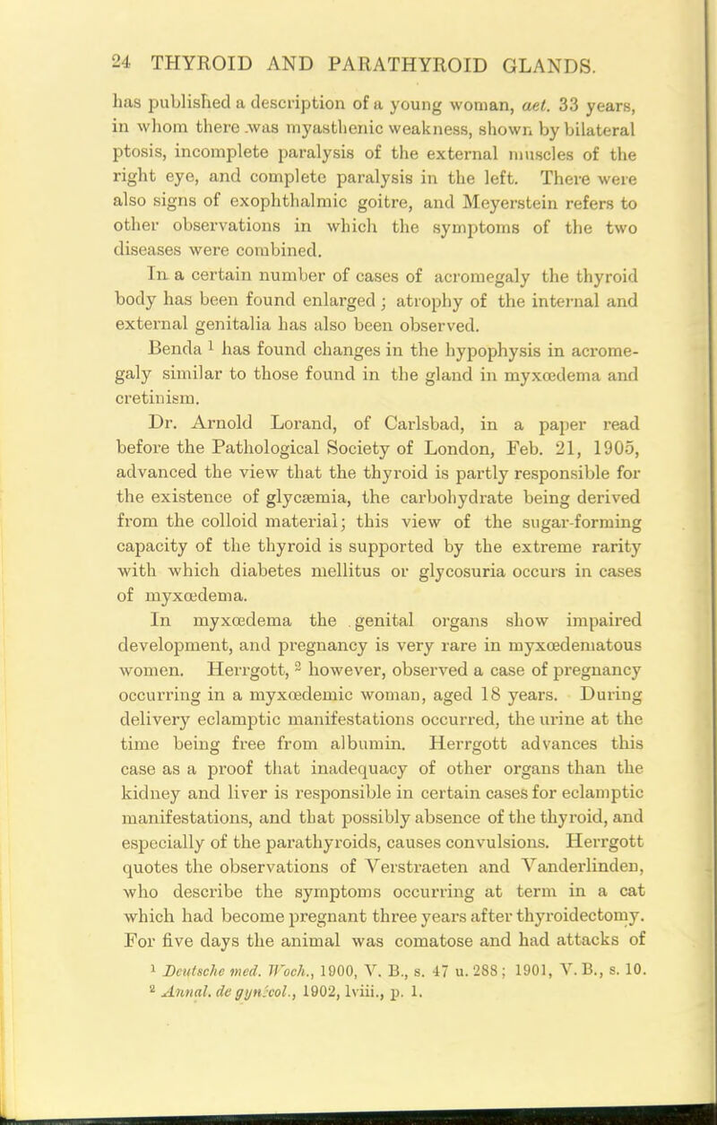 has published a description of a young woman, aet. 33 years, in wliom there .was myasthenic weakness, shown by bilateral ptosis, incomplete paralysis of the external muscles of the right eye, and complete paralysis in the left. There were also signs of exophthalmic goitre, and Meyerstein refers to other observations in which the symptoms of the two diseases were combined. In. a certain number of cases of acromegaly the thyroid body has been found enlarged ; atrophy of the internal and external genitalia has also been observed. Benda i has found changes in the hypophysis in acrome- galy similar to those found in the gland in myxcedema and cretinism. Dr. Arnold Lorand, of Carlsbad, in a paper read before the Pathological Society of London, Feb. 21, 1905, advanced the view that the thyroid is partly responsible for the existence of glycsemia, the carbohydrate being derived from the colloid material; this view of the sugai'-forraing capacity of the thyroid is supported by the extreme rarity with which diabetes mellitus or glycosuria occurs in cases of myxcedema. In myxcedema the . genital organs show impaired development, and pregnancy is very rare in myxcedeniatous women. Herrgott, ~ however, observed a case of pregnancy occurring in a myxoedemic woman, aged 18 years. During delivery eclamptic manifestations occurred, the urine at the time being free from albumin. Herrgott advances this case as a proof that inadequacy of other organs than the kidney and liver is responsible in certain cases for eclamptic manifestations, and that possibly absence of the thyroid, and especially of the parathyroids, causes convulsions. Herrgott quotes the observations of Verstraeten and Vanderlinden, who describe the symptoms occurring at term in a cat which had become pregnant three years after thyroidectorny. For five days the animal was comatose and had attacks of 1 Deutsche med. Woch., 1900, Y. B., s. 47 u. 288; 1901, V.B., s. 10. * AnnaL de gynjcol., 1902, Iviii., p. 1.