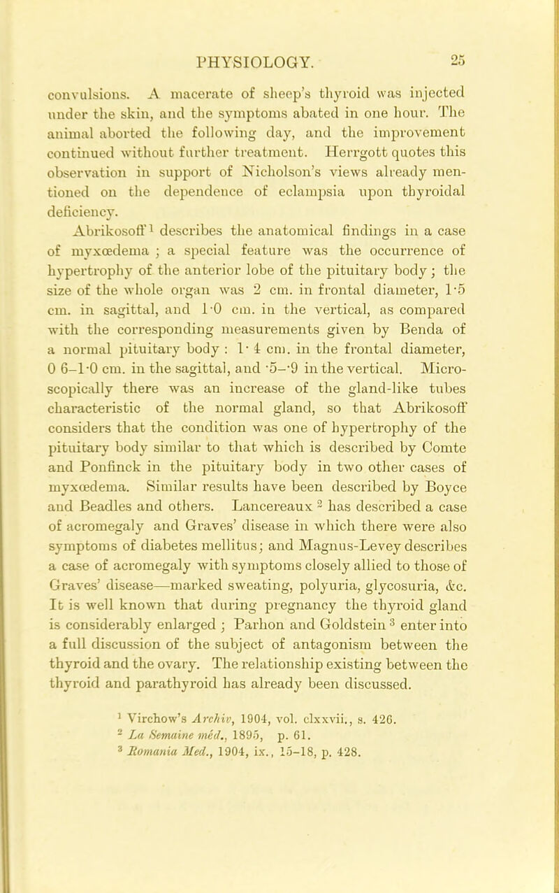 convulsions. A macerate of sheep's thyroid was injected under the skin, and the symptoms abated in one hour. The animal aborted the following day, and the improvement continued without further treatment. Herrgott quotes this observation in support of Nicholson's views already men- tioned on the dependence of eclampsia upon thyroidal deiiciency. Abrikosoff! desci'ibes the anatomical findings in a case of myxcedema ; a special feature was the occurrence of hypertrophy of the anterior lobe of the pituitary body; the size of the whole organ was 2 cm. in frontal diameter, 15 cm. in sagittal, and I'O cm. in the vertical, as compared with the corresponding measurements given by Benda of a normal pituitary body : !• 4 cm. in the fi'ontal diameter, 0 6-1-0 cm. in the sagittal, and '5-'d in the vertical. Micro- scopically there was an increase of the gland-like tubes characteristic of the normal gland, so that Abrikosoff considers that the condition was one of hypertrophy of the pituitary body similar to that which is described by Comte and Ponfinck in the pituitary body in two other cases of myxcedema. Similar results have been described by Boyce and Beadles and others. Lancereaux ~ has described a case of acromegaly and Graves' disease in which there were also symptoms of diabetes mellitus; and Magnus-Levey describes a case of acromegaly with symptoms closely allied to those of Graves' disease—marked sweating, polyuria, glycosuria, <fec. It is well known that during pregnancy the thyroid gland is considerably enlarged ; Parbon and Goldstein ^ enter into a full discussion of the subject of antagonism between the thyroid and the ovary. The relationship existing between the thyroid and parathyroid has already been discussed. ' Virchow's Archiv, 1904, vol. clxxvii., s. 426. * La Hemaine med,, 1895, p. 61. 8 Jlomania Med., 1904, i.v., 1.5-18, p. 428.